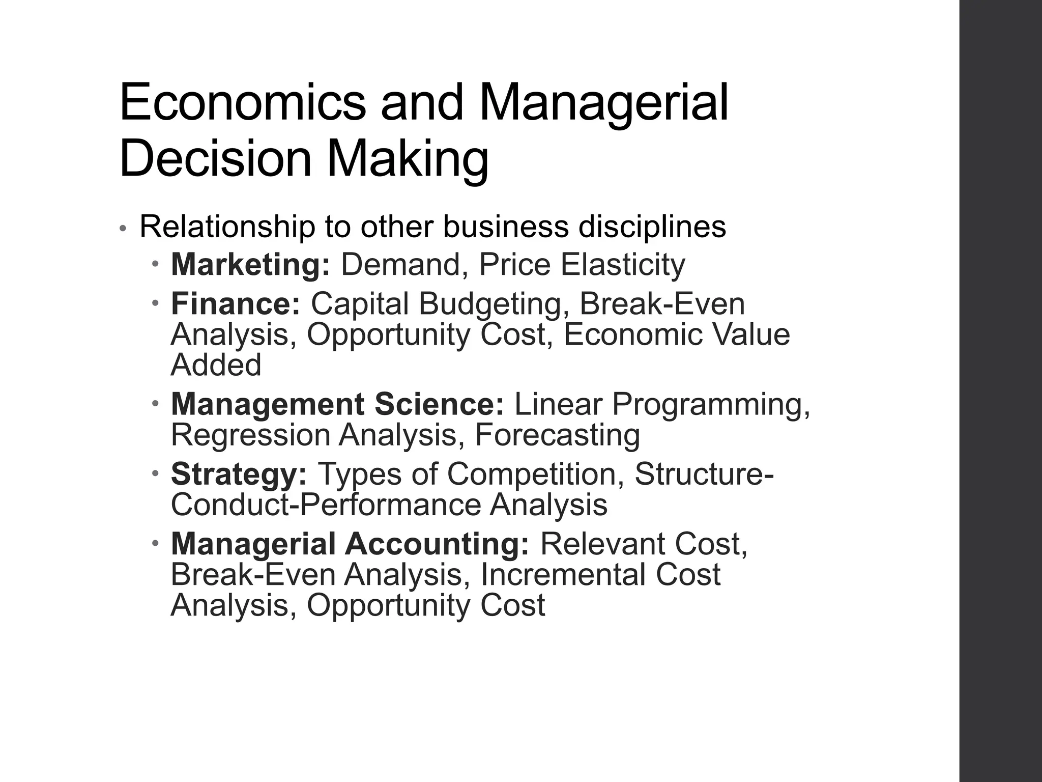 Economics and Managerial
Decision Making
• Relationship to other business disciplines
 Marketing: Demand, Price Elasticity
 Finance: Capital Budgeting, Break-Even
Analysis, Opportunity Cost, Economic Value
Added
 Management Science: Linear Programming,
Regression Analysis, Forecasting
 Strategy: Types of Competition, Structure-
Conduct-Performance Analysis
 Managerial Accounting: Relevant Cost,
Break-Even Analysis, Incremental Cost
Analysis, Opportunity Cost
 
