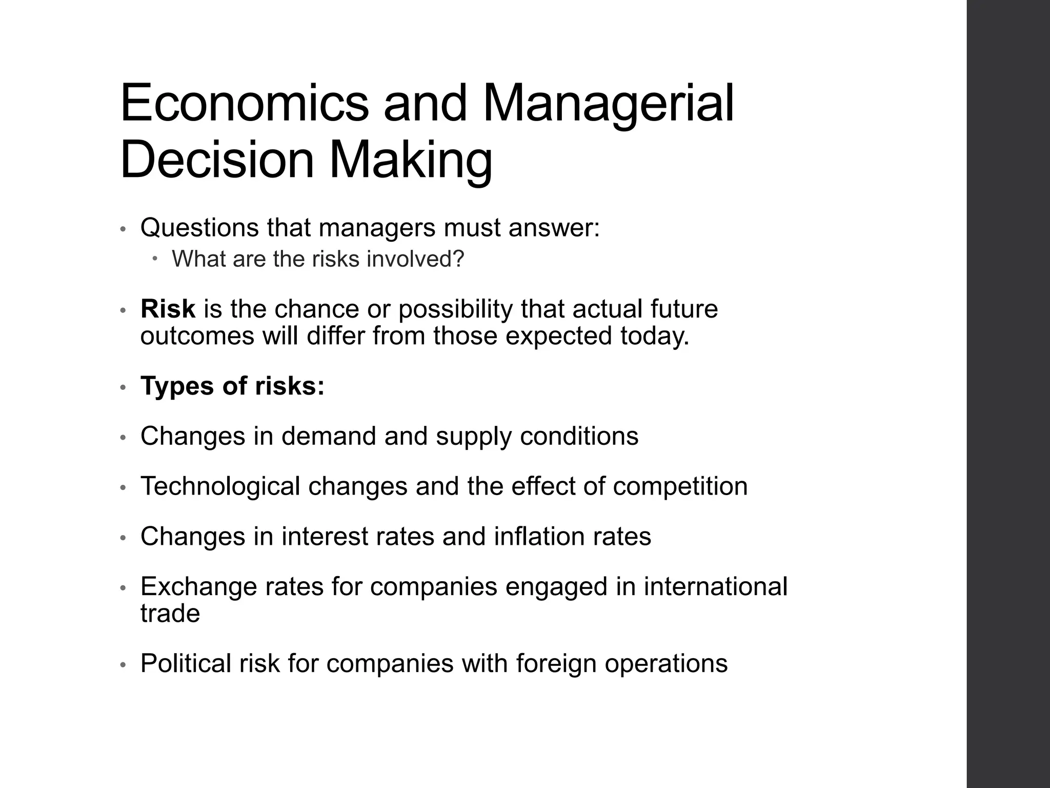 Economics and Managerial
Decision Making
• Questions that managers must answer:
 What are the risks involved?
• Risk is the chance or possibility that actual future
outcomes will differ from those expected today.
• Types of risks:
• Changes in demand and supply conditions
• Technological changes and the effect of competition
• Changes in interest rates and inflation rates
• Exchange rates for companies engaged in international
trade
• Political risk for companies with foreign operations
 