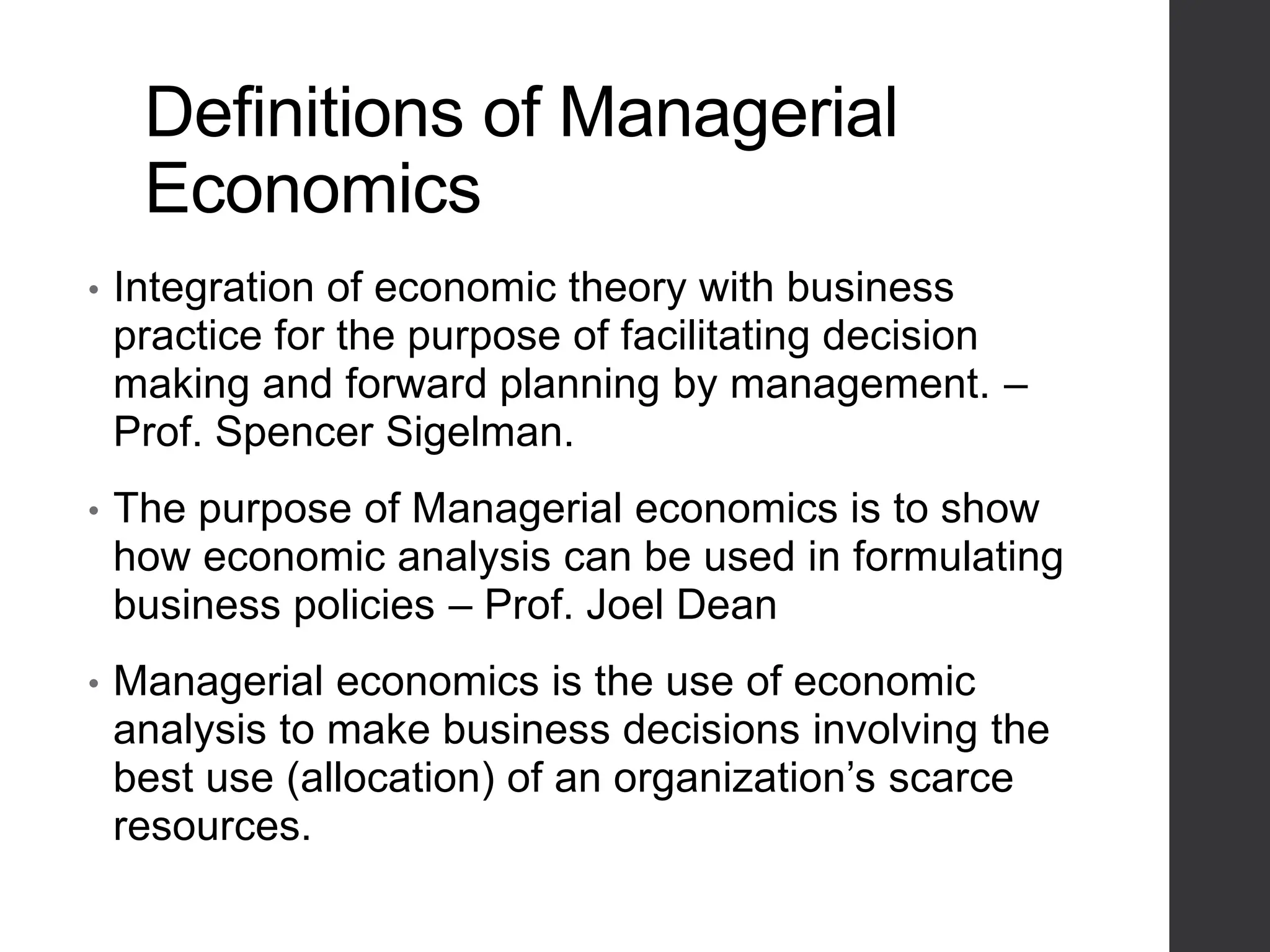 Definitions of Managerial
Economics
• Integration of economic theory with business
practice for the purpose of facilitating decision
making and forward planning by management. –
Prof. Spencer Sigelman.
• The purpose of Managerial economics is to show
how economic analysis can be used in formulating
business policies – Prof. Joel Dean
• Managerial economics is the use of economic
analysis to make business decisions involving the
best use (allocation) of an organization’s scarce
resources.
 