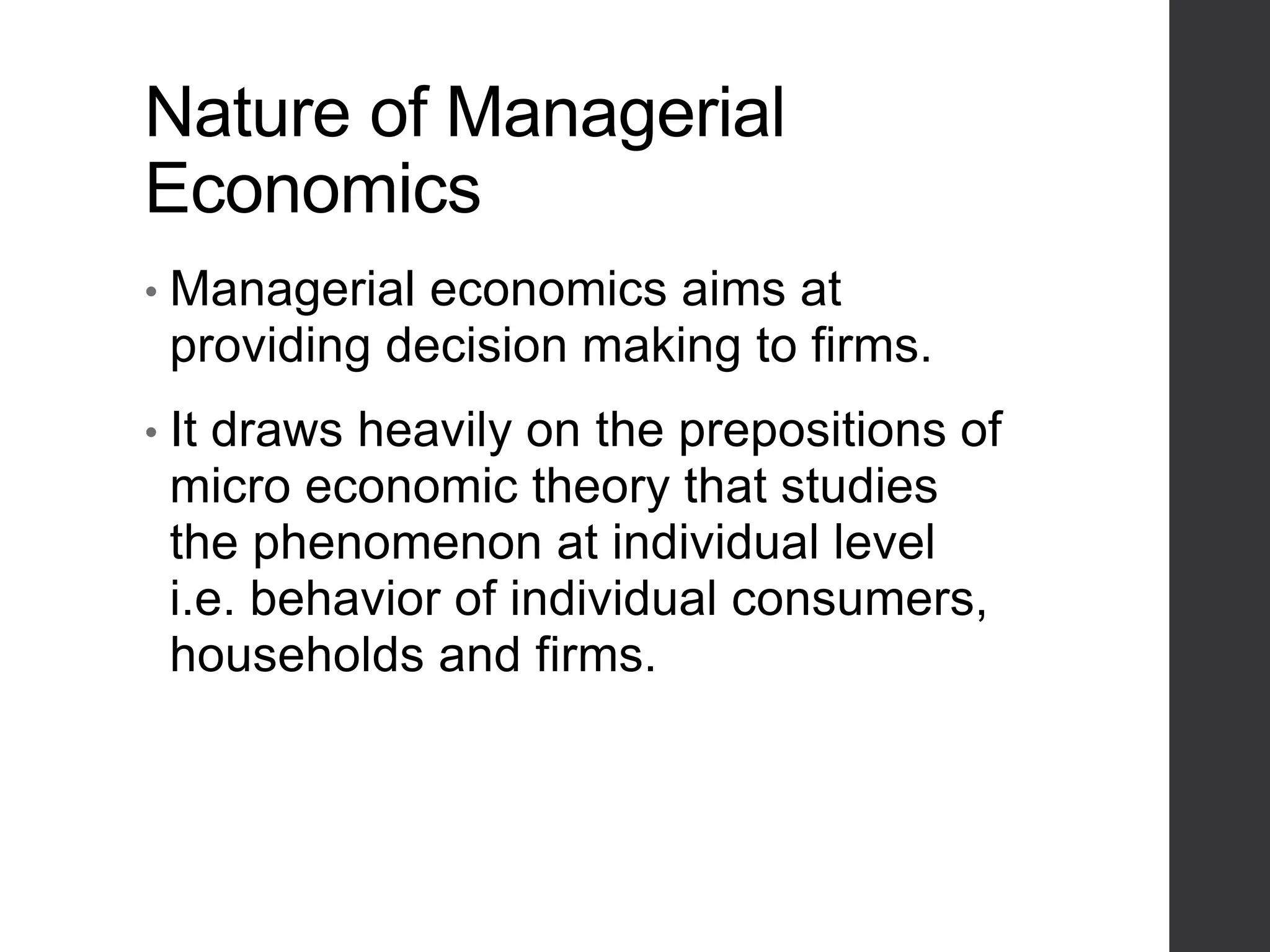 Nature of Managerial
Economics
• Managerial economics aims at
providing decision making to firms.
• It draws heavily on the prepositions of
micro economic theory that studies
the phenomenon at individual level
i.e. behavior of individual consumers,
households and firms.
 