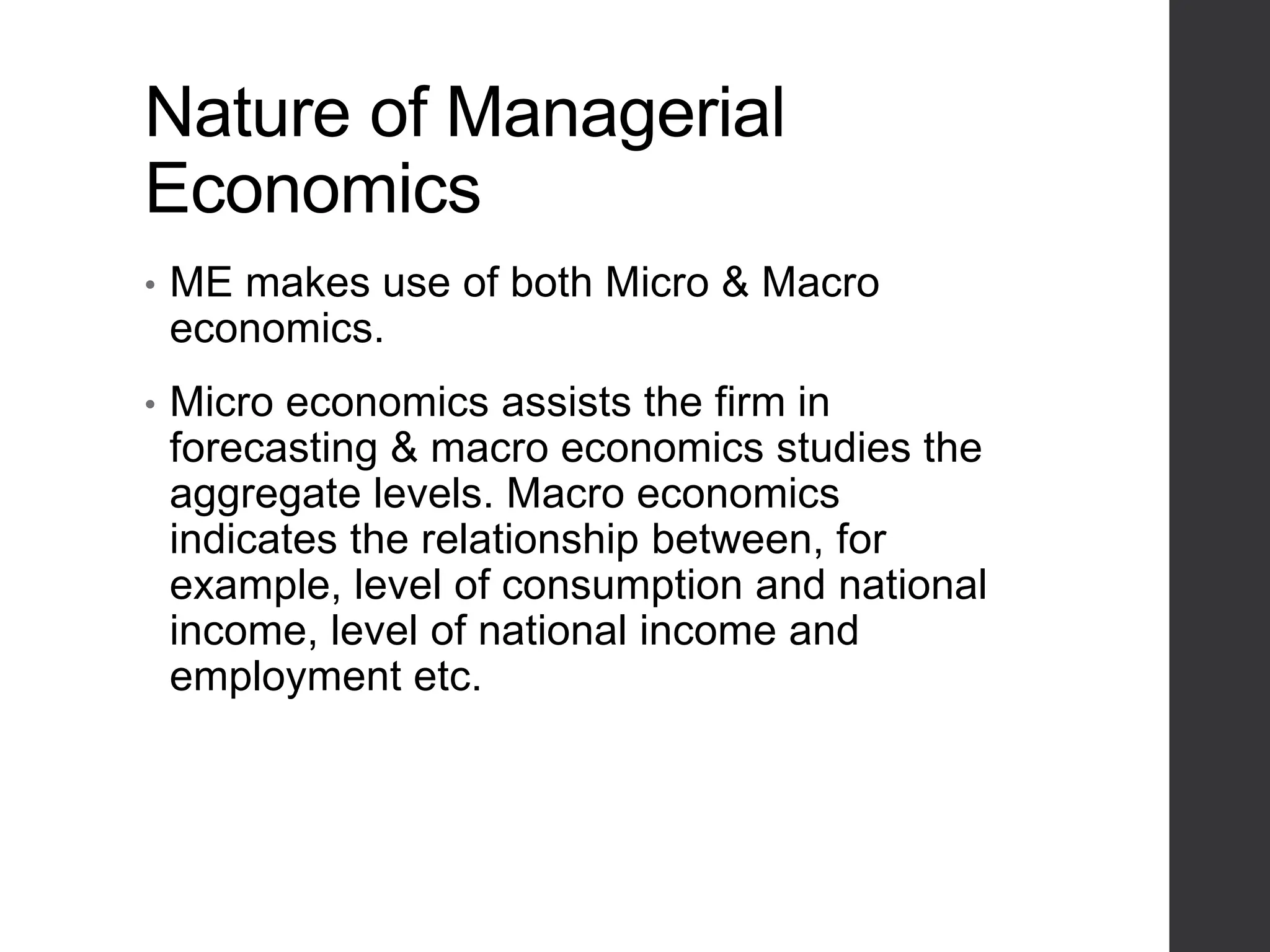Nature of Managerial
Economics
• ME makes use of both Micro & Macro
economics.
• Micro economics assists the firm in
forecasting & macro economics studies the
aggregate levels. Macro economics
indicates the relationship between, for
example, level of consumption and national
income, level of national income and
employment etc.
 