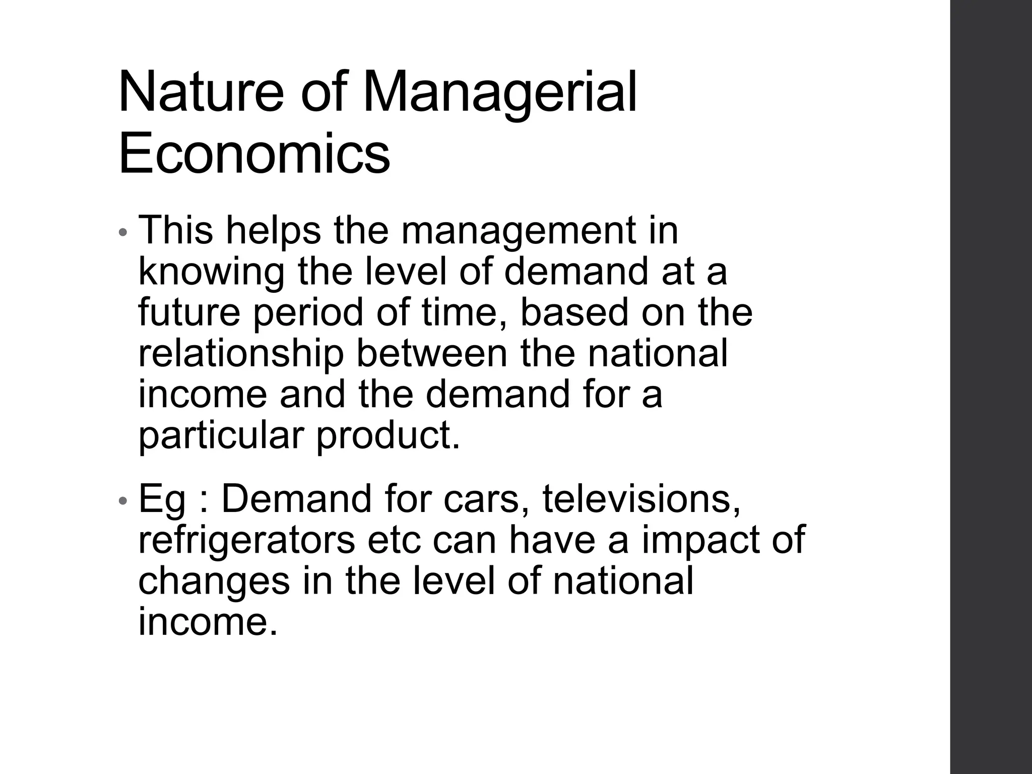 Nature of Managerial
Economics
• This helps the management in
knowing the level of demand at a
future period of time, based on the
relationship between the national
income and the demand for a
particular product.
• Eg : Demand for cars, televisions,
refrigerators etc can have a impact of
changes in the level of national
income.
 