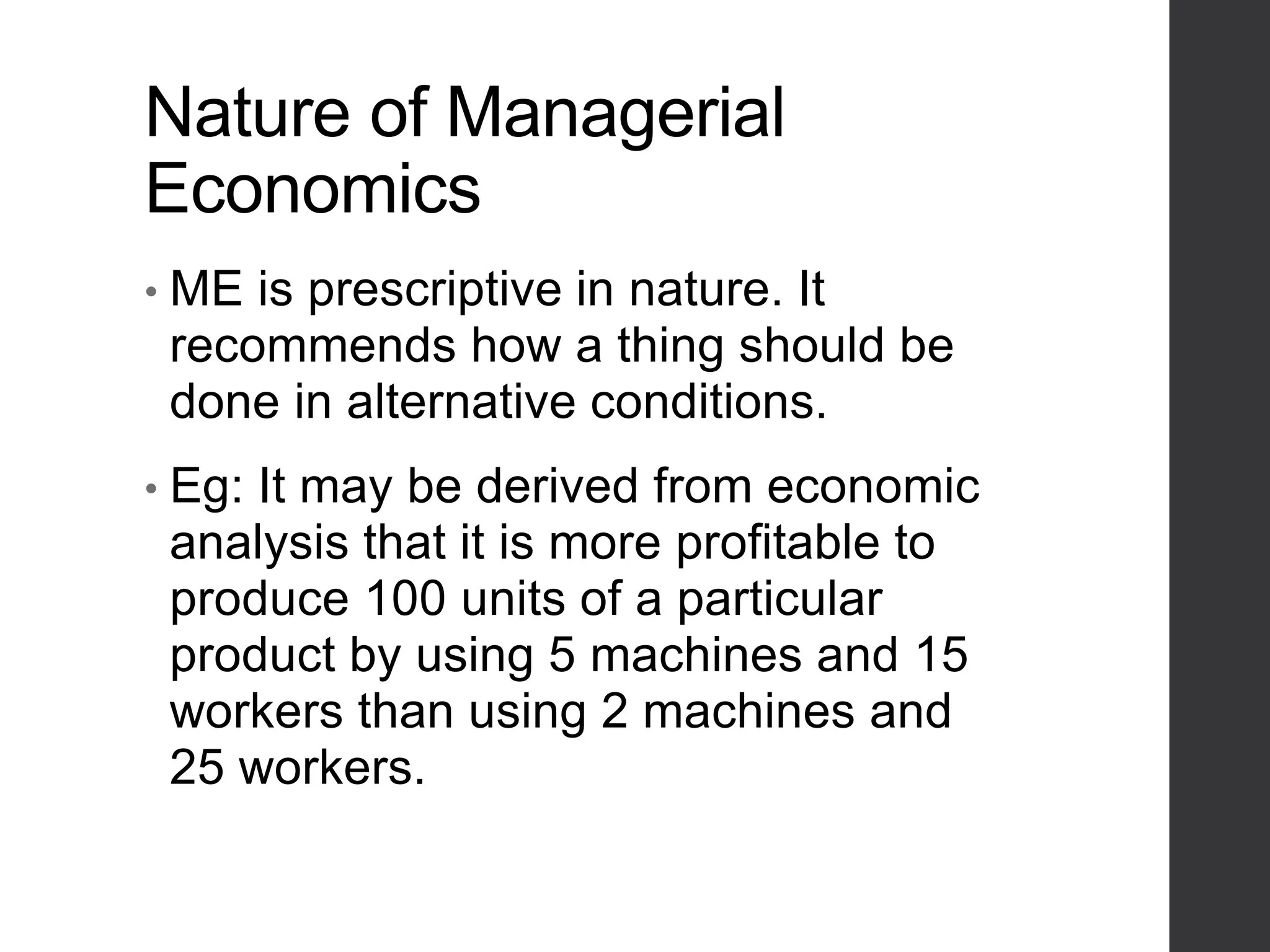 Nature of Managerial
Economics
• ME is prescriptive in nature. It
recommends how a thing should be
done in alternative conditions.
• Eg: It may be derived from economic
analysis that it is more profitable to
produce 100 units of a particular
product by using 5 machines and 15
workers than using 2 machines and
25 workers.
 