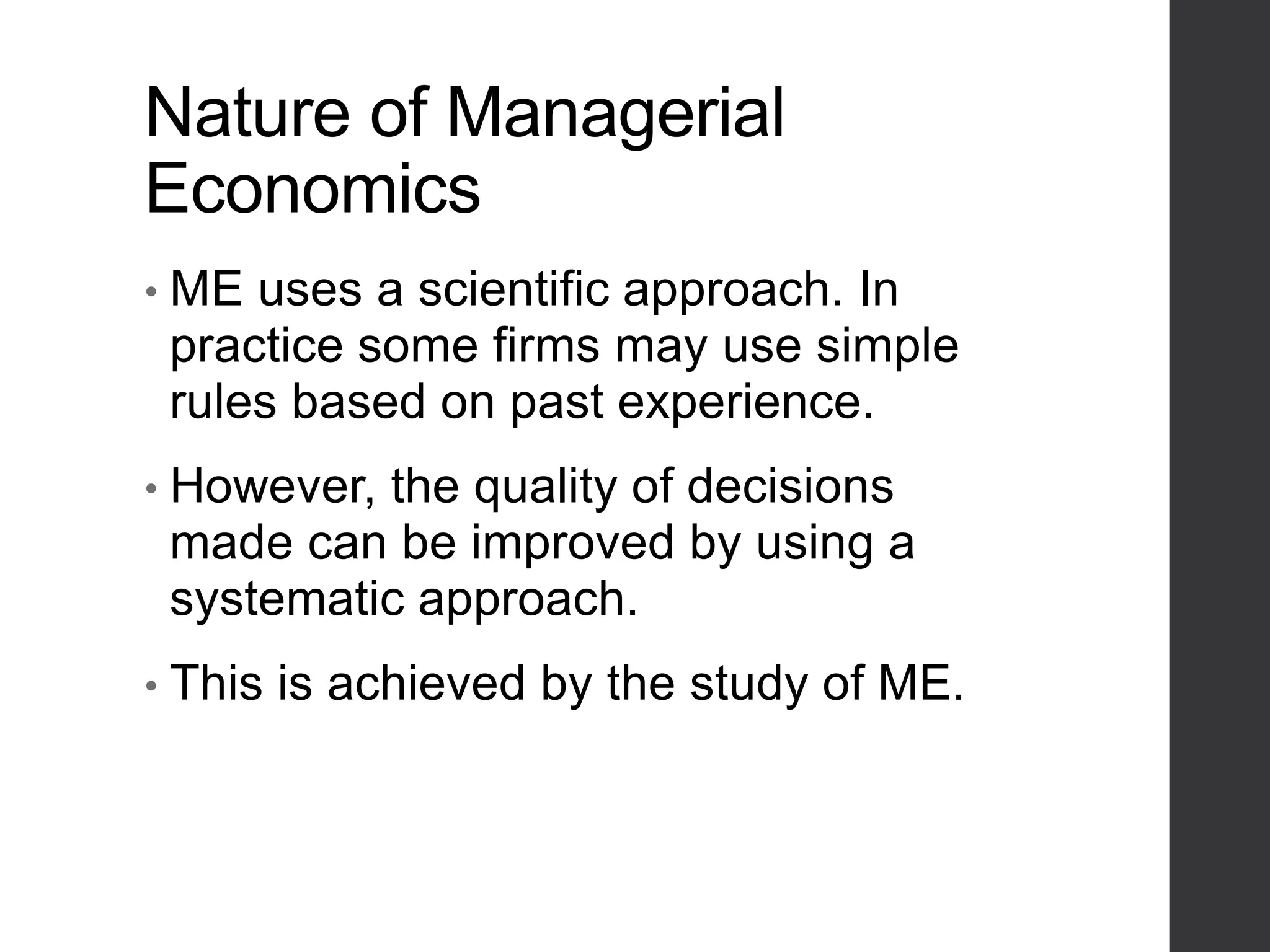 Nature of Managerial
Economics
• ME uses a scientific approach. In
practice some firms may use simple
rules based on past experience.
• However, the quality of decisions
made can be improved by using a
systematic approach.
• This is achieved by the study of ME.
 