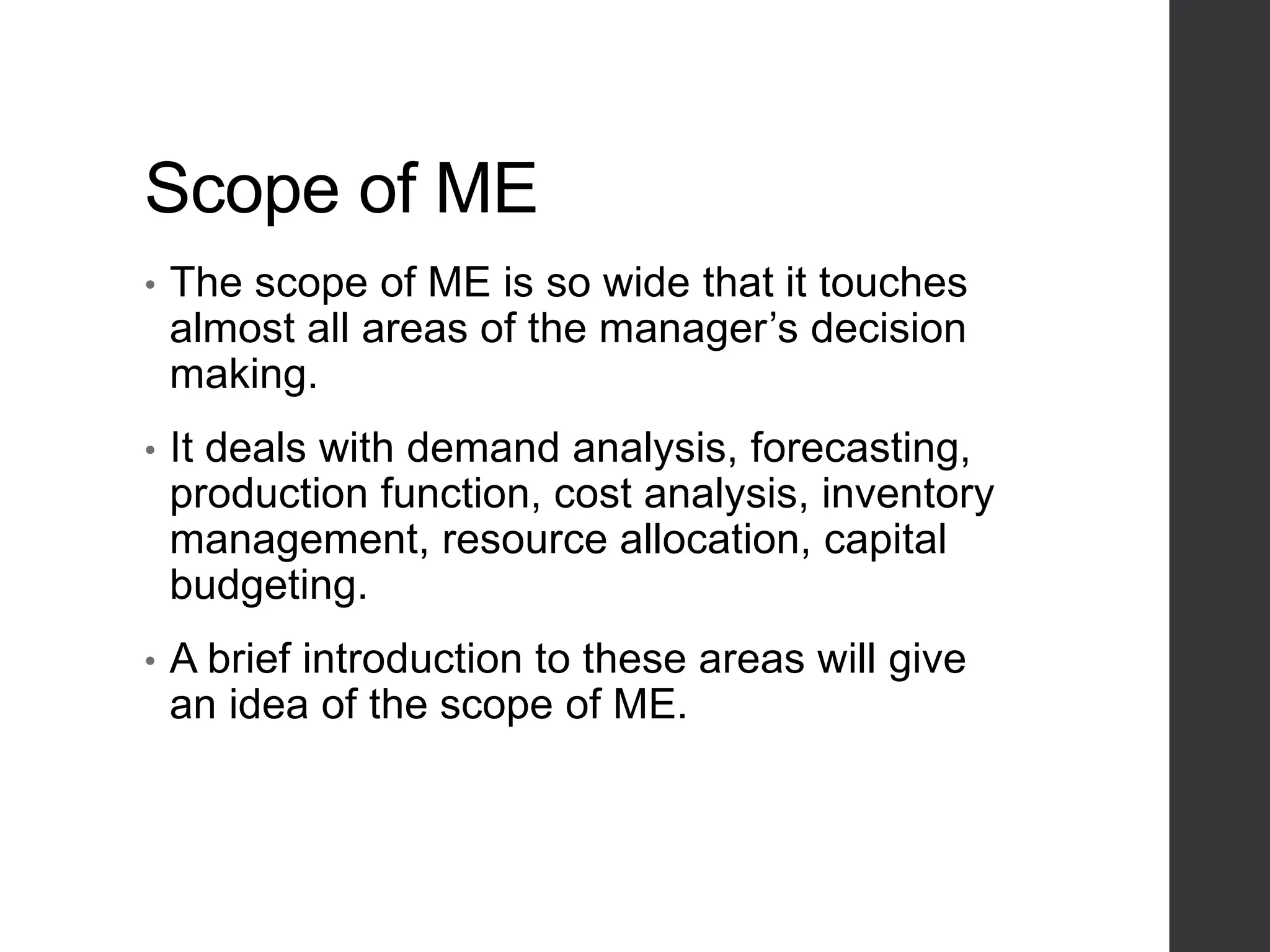 Scope of ME
• The scope of ME is so wide that it touches
almost all areas of the manager’s decision
making.
• It deals with demand analysis, forecasting,
production function, cost analysis, inventory
management, resource allocation, capital
budgeting.
• A brief introduction to these areas will give
an idea of the scope of ME.
 