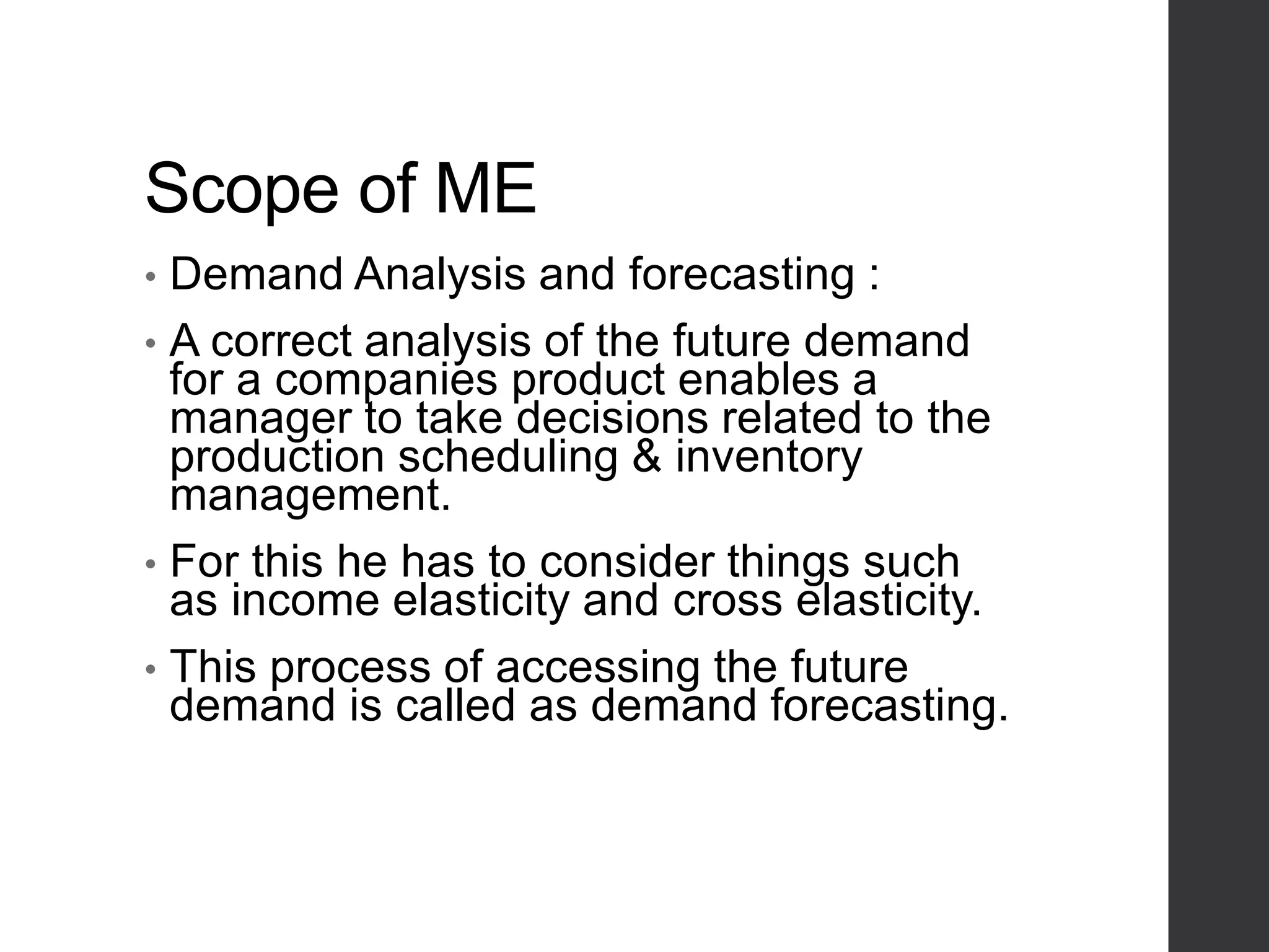 Scope of ME
• Demand Analysis and forecasting :
• A correct analysis of the future demand
for a companies product enables a
manager to take decisions related to the
production scheduling & inventory
management.
• For this he has to consider things such
as income elasticity and cross elasticity.
• This process of accessing the future
demand is called as demand forecasting.
 