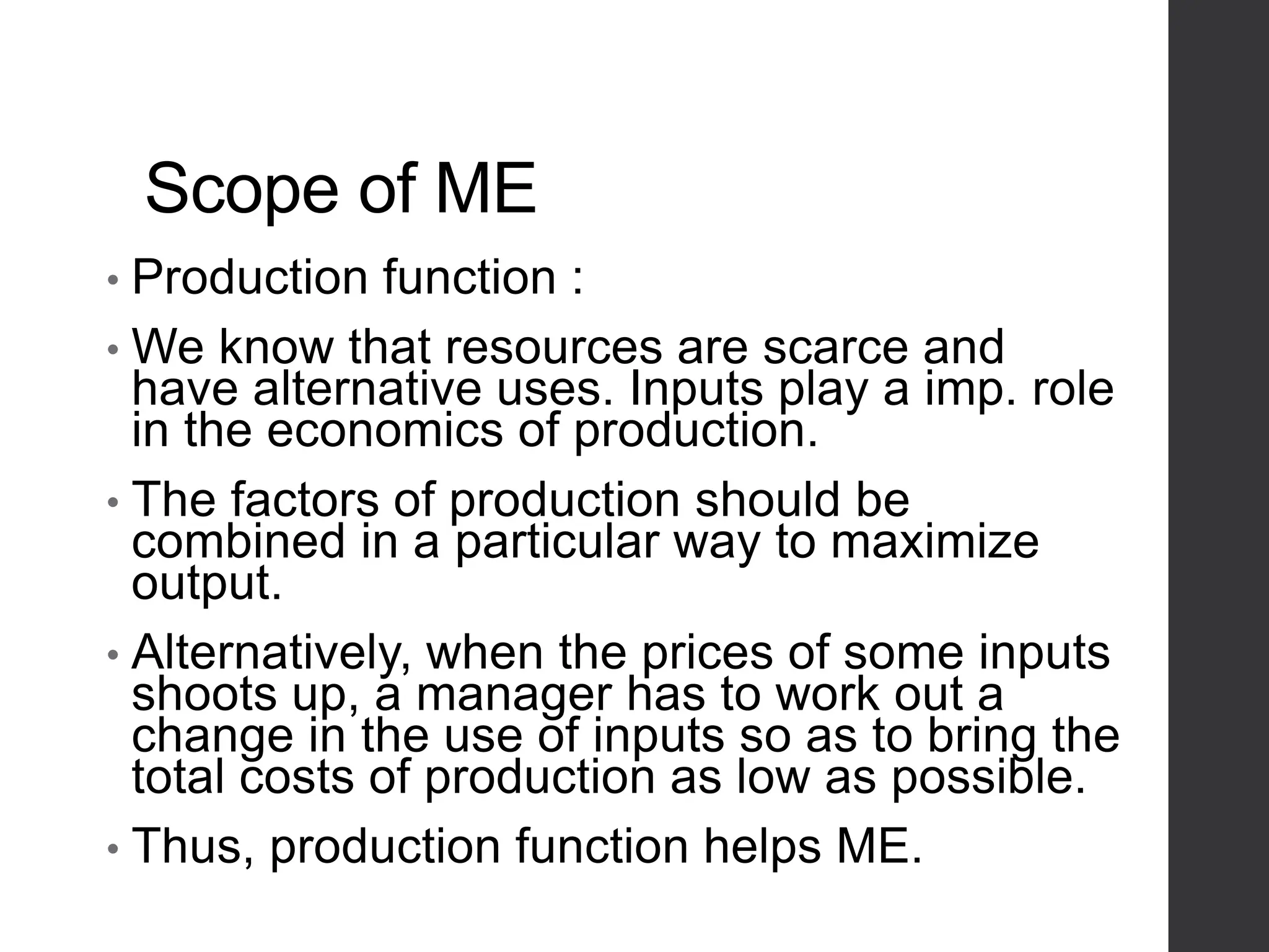 Scope of ME
• Production function :
• We know that resources are scarce and
have alternative uses. Inputs play a imp. role
in the economics of production.
• The factors of production should be
combined in a particular way to maximize
output.
• Alternatively, when the prices of some inputs
shoots up, a manager has to work out a
change in the use of inputs so as to bring the
total costs of production as low as possible.
• Thus, production function helps ME.
 