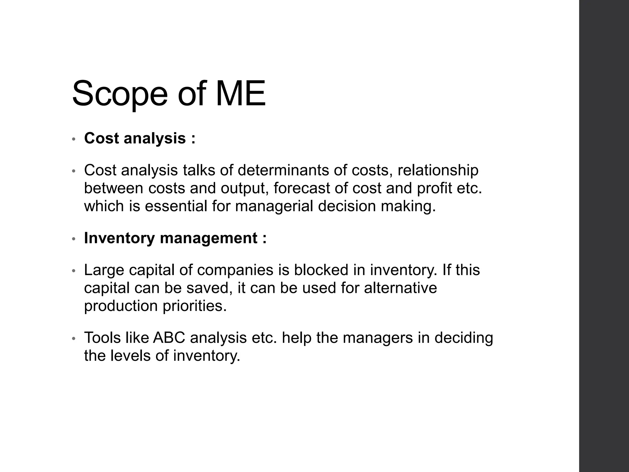 Scope of ME
• Cost analysis :
• Cost analysis talks of determinants of costs, relationship
between costs and output, forecast of cost and profit etc.
which is essential for managerial decision making.
• Inventory management :
• Large capital of companies is blocked in inventory. If this
capital can be saved, it can be used for alternative
production priorities.
• Tools like ABC analysis etc. help the managers in deciding
the levels of inventory.
 