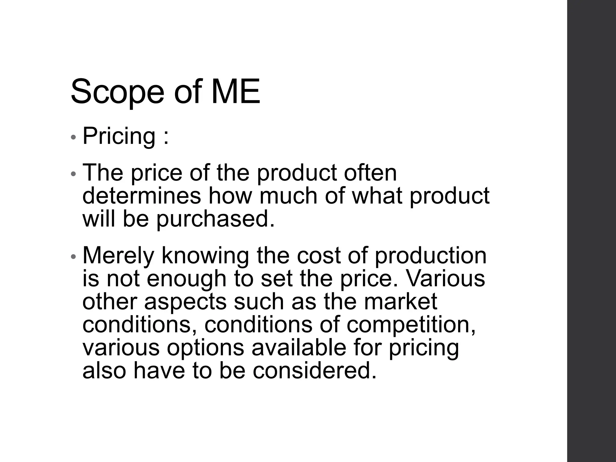 Scope of ME
• Pricing :
• The price of the product often
determines how much of what product
will be purchased.
• Merely knowing the cost of production
is not enough to set the price. Various
other aspects such as the market
conditions, conditions of competition,
various options available for pricing
also have to be considered.
 