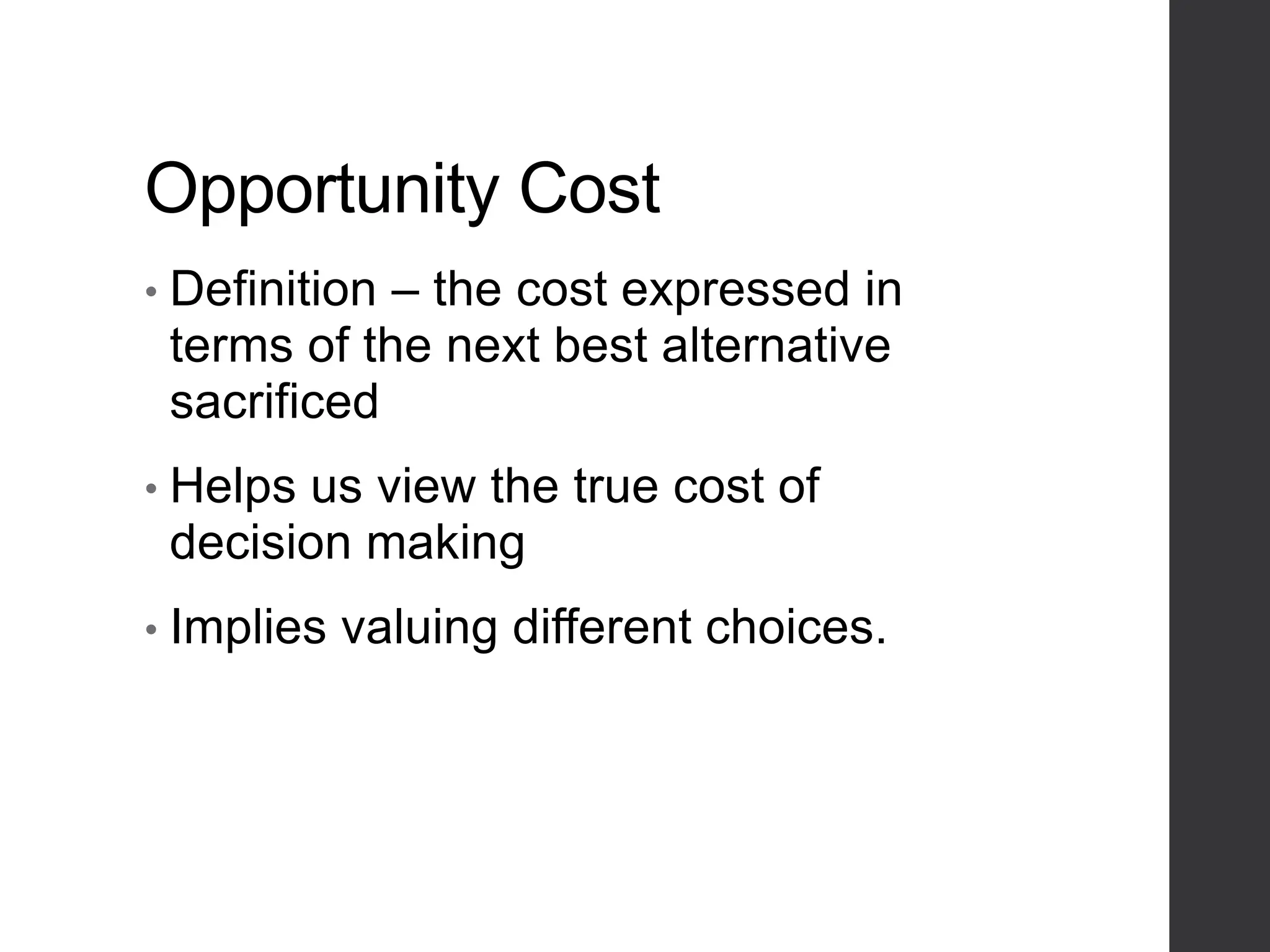 Opportunity Cost
• Definition – the cost expressed in
terms of the next best alternative
sacrificed
• Helps us view the true cost of
decision making
• Implies valuing different choices.
 