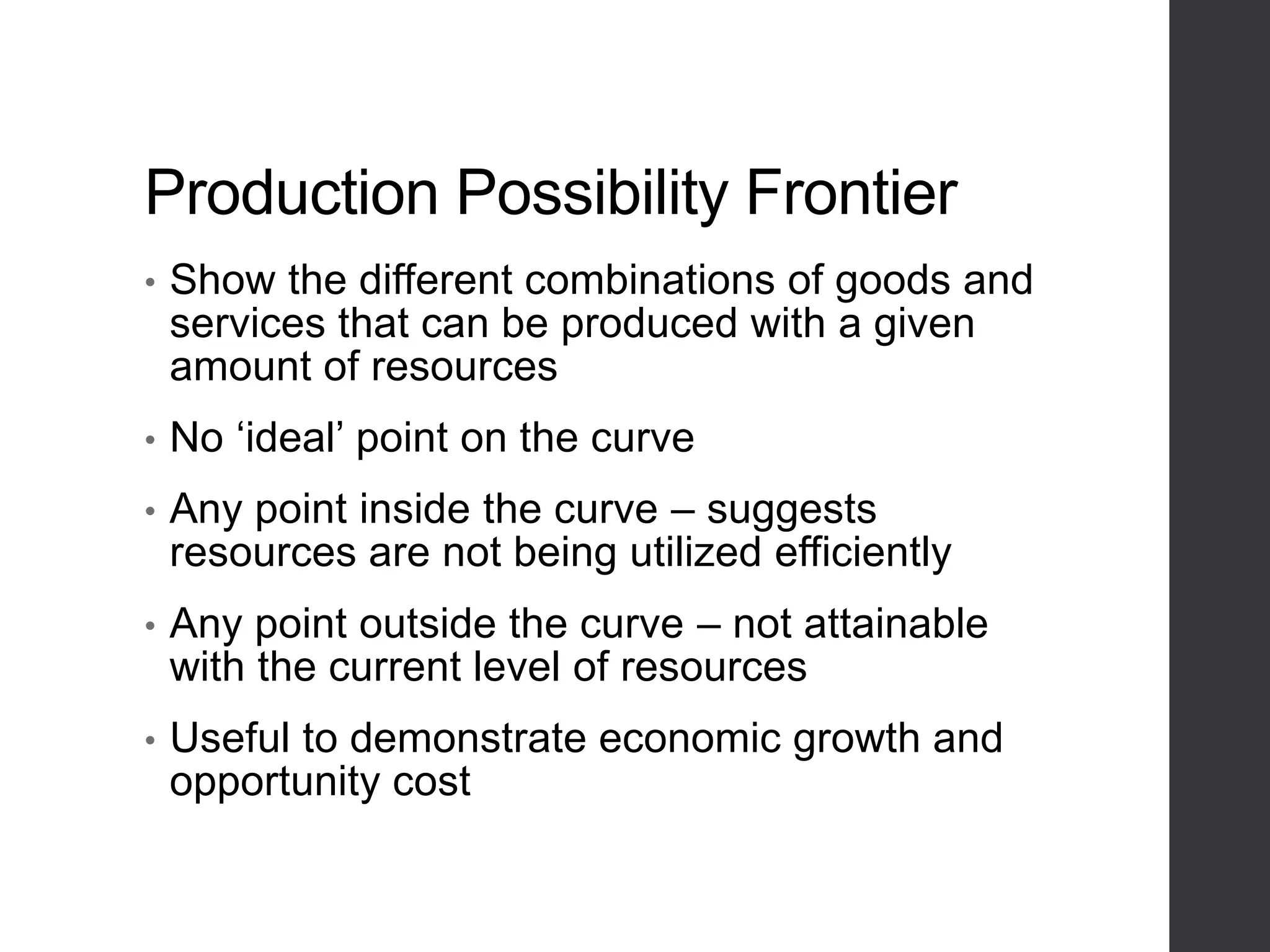 Production Possibility Frontier
• Show the different combinations of goods and
services that can be produced with a given
amount of resources
• No ‘ideal’ point on the curve
• Any point inside the curve – suggests
resources are not being utilized efficiently
• Any point outside the curve – not attainable
with the current level of resources
• Useful to demonstrate economic growth and
opportunity cost
 