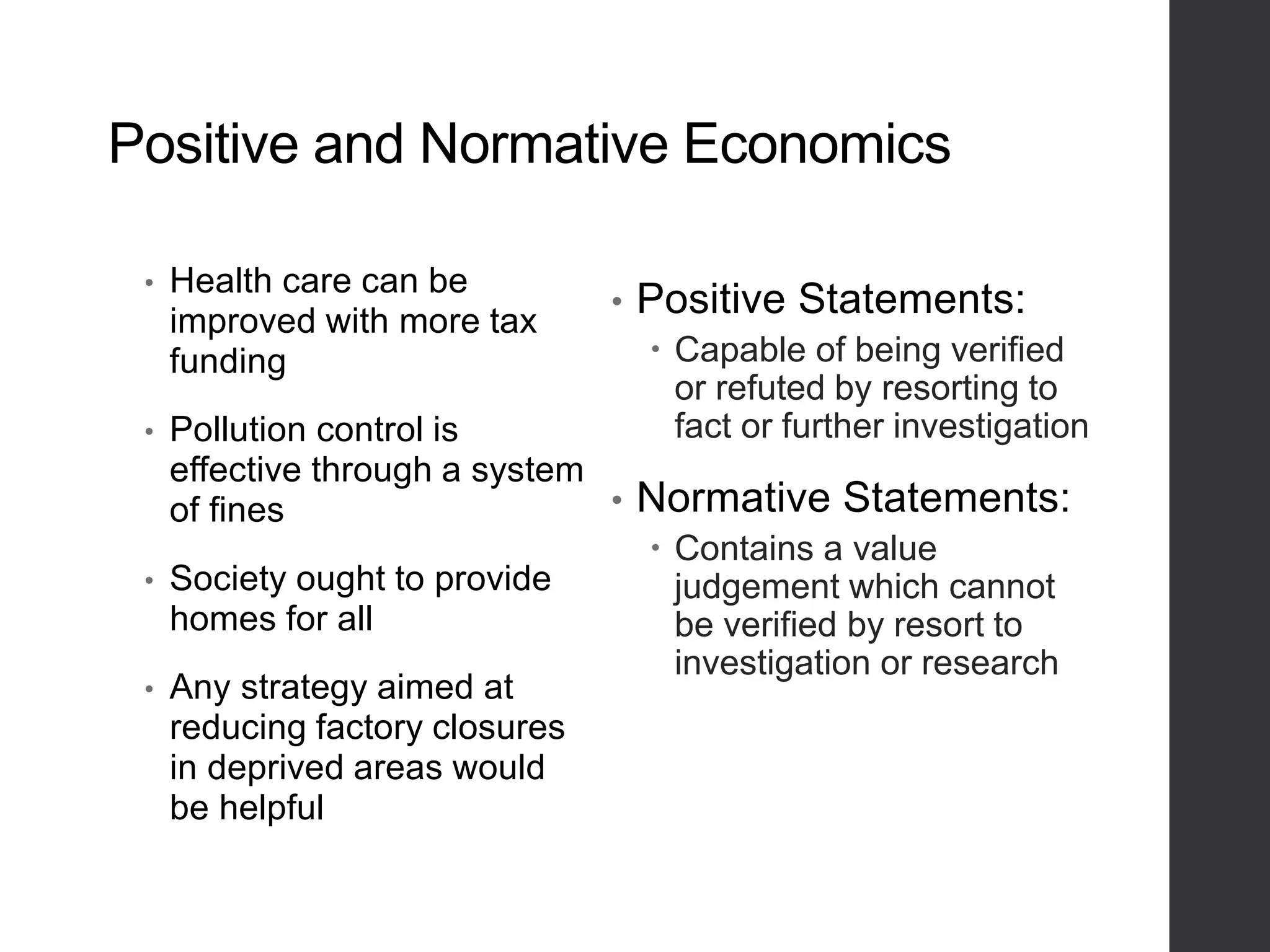 Positive and Normative Economics
• Health care can be
improved with more tax
funding
• Pollution control is
effective through a system
of fines
• Society ought to provide
homes for all
• Any strategy aimed at
reducing factory closures
in deprived areas would
be helpful
• Positive Statements:
 Capable of being verified
or refuted by resorting to
fact or further investigation
• Normative Statements:
 Contains a value
judgement which cannot
be verified by resort to
investigation or research
 