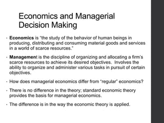 Economics and Managerial
Decision Making
• Economics is “the study of the behavior of human beings in
producing, distributing and consuming material goods and services
in a world of scarce resources.”
• Management is the discipline of organizing and allocating a firm’s
scarce resources to achieve its desired objectives. Involves the
ability to organize and administer various tasks in pursuit of certain
objectives.
• How does managerial economics differ from “regular” economics?
• There is no difference in the theory; standard economic theory
provides the basis for managerial economics.
• The difference is in the way the economic theory is applied.
 