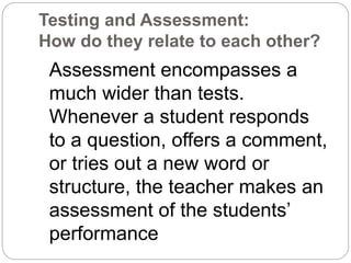 Testing and Assessment:
How do they relate to each other?
Assessment encompasses a
much wider than tests.
Whenever a student responds
to a question, offers a comment,
or tries out a new word or
structure, the teacher makes an
assessment of the students’
performance
 