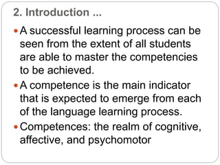 2. Introduction ...
 A successful learning process can be
seen from the extent of all students
are able to master the competencies
to be achieved.
 A competence is the main indicator
that is expected to emerge from each
of the language learning process.
 Competences: the realm of cognitive,
affective, and psychomotor
 