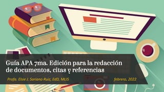 Profa. Elsie J. Soriano Ruiz, EdD, MLIS febrero, 2022
Guía APA 7ma. Edición para la redacción
de documentos, citas y referencias
 