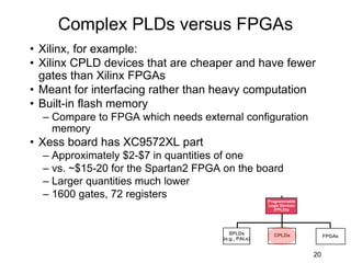 • Xilinx, for example:
• Xilinx CPLD devices that are cheaper and have fewer
gates than Xilinx FPGAs
• Meant for interfacing rather than heavy computation
• Built-in flash memory
– Compare to FPGA which needs external configuration
memory
• Xess board has XC9572XL part
– Approximately $2-$7 in quantities of one
– vs. ~$15-20 for the Spartan2 FPGA on the board
– Larger quantities much lower
– 1600 gates, 72 registers
Complex PLDs versus FPGAs
20
Programmable
Logic Devices
(FPLDs)
CPLDs
SPLDs
(e.g., PALs)
FPGAs
 