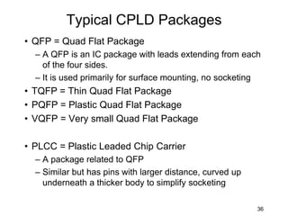 Typical CPLD Packages
• QFP = Quad Flat Package
– A QFP is an IC package with leads extending from each
of the four sides.
– It is used primarily for surface mounting, no socketing
• TQFP = Thin Quad Flat Package
• PQFP = Plastic Quad Flat Package
• VQFP = Very small Quad Flat Package
• PLCC = Plastic Leaded Chip Carrier
– A package related to QFP
– Similar but has pins with larger distance, curved up
underneath a thicker body to simplify socketing
36
 