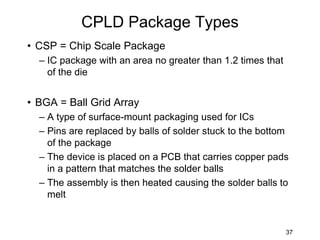 CPLD Package Types
• CSP = Chip Scale Package
– IC package with an area no greater than 1.2 times that
of the die
• BGA = Ball Grid Array
– A type of surface-mount packaging used for ICs
– Pins are replaced by balls of solder stuck to the bottom
of the package
– The device is placed on a PCB that carries copper pads
in a pattern that matches the solder balls
– The assembly is then heated causing the solder balls to
melt
37
 