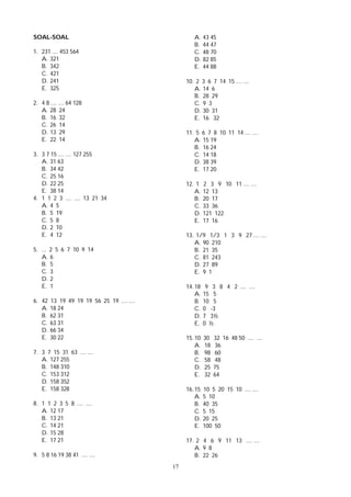 17
SOAL-SOAL
1. 231 .... 453 564
A. 321
B. 342
C. 421
D. 241
E. 325
2. 4 8 .... .... 64 128
A. 28 24
B. 16 32
C. 26 14
D. 13 29
E. 22 14
3. 3 7 15 .... .... 127 255
A. 31 63
B. 34 42
C. 25 16
D. 22 25
E. 38 14
4. 1 1 2 3 .... .... 13 21 34
A. 4 5
B. 5 19
C. 5 8
D. 2 10
E. 4 12
5. ... 2 5 6 7 10 9 14
A. 6
B. 5
C. 3
D. 2
E. 1
6. 42 13 19 49 19 19 56 25 19 .... ....
A. 18 24
B. 62 31
C. 63 31
D. 66 34
E. 30 22
7. 3 7 15 31 63 .... ....
A. 127 255
B. 148 310
C. 153 312
D. 158 352
E. 158 328
8. 1 1 2 3 5 8 .... ....
A. 12 17
B. 13 21
C. 14 21
D. 15 28
E. 17 21
9. 5 8 16 19 38 41 .... ....
A. 43 45
B. 44 47
C. 48 70
D. 82 85
E. 44 88
10. 2 3 6 7 14 15 .... ....
A. 14 6
B. 28 29
C. 9 3
D. 30 31
E. 16 32
11. 5 6 7 8 10 11 14 .... ....
A. 15 19
B. 16 24
C. 14 18
D. 38 39
E. 17 20
12. 1 2 3 9 10 11 .... ....
A. 12 13
B. 20 17
C. 33 36
D. 121 122
E. 17 16
13. 1/9 1/3 1 3 9 27 .... ....
A. 90 210
B. 21 35
C. 81 243
D. 27 89
E. 9 1
14. 18 9 3 8 4 2 .... ....
A. 15 5
B. 10 5
C. 0 -3
D. 7 3½
E. 0 ½
15. 10 30 32 16 48 50 .... ....
A. 18 36
B. 98 60
C. 58 48
D. 25 75
E. 32 64
16. 15 10 5 20 15 10 .... ....
A. 5 10
B. 40 35
C. 5 15
D. 20 25
E. 100 50
17. 2 4 6 9 11 13 .... ....
A. 9 8
B. 22 26
 