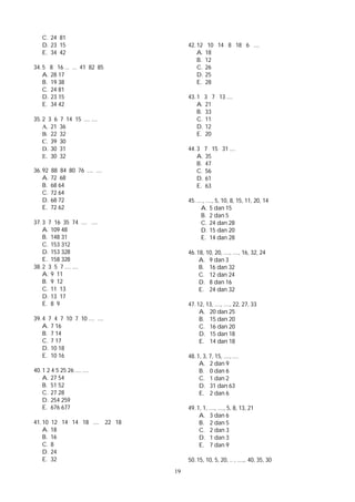19
C. 24 81
D. 23 15
E. 34 42
34. 5 8 16 ... ... 41 82 85
A. 28 17
B. 19 38
C. 24 81
D. 23 15
E. 34 42
35. 2 3 6 7 14 15 .... ....
A. 21 36
B. 22 32
C. 39 30
D. 30 31
E. 30 32
36. 92 88 84 80 76 .... ....
A. 72 68
B. 68 64
C. 72 64
D. 68 72
E. 72 62
37. 3 7 16 35 74 .... ....
A. 109 48
B. 148 31
C. 153 312
D. 153 328
E. 158 328
38. 2 3 5 7 .... ....
A. 9 11
B. 9 12
C. 11 13
D. 13 17
E. 8 9
39. 4 7 4 7 10 7 10 .... ....
A. 7 16
B. 7 14
C. 7 17
D. 10 18
E. 10 16
40. 1 2 4 5 25 26 .... ....
A. 27 54
B. 51 52
C. 27 28
D. 254 259
E. 676 677
41. 10 12 14 14 18 .... 22 18
A. 18
B. 16
C. 8
D. 24
E. 32
42. 12 10 14 8 18 6 ....
A. 18
B. 12
C. 26
D. 25
E. 28
43. 1 3 7 13 ....
A. 21
B. 33
C. 11
D. 12
E. 20
44. 3 7 15 31 ....
A. 35
B. 47
C. 56
D. 61
E. 63
45. ...., ...., 5, 10, 8, 15, 11, 20, 14
A. 5 dan 15
B. 2 dan 5
C. 24 dan 28
D. 15 dan 20
E. 14 dan 28
46. 18, 10, 20, ...., ...., 16, 32, 24
A. 9 dan 3
B. 16 dan 32
C. 12 dan 24
D. 8 dan 16
E. 24 dan 32
47. 12, 13, ...., ...., 22, 27, 33
A. 20 dan 25
B. 15 dan 20
C. 16 dan 20
D. 15 dan 18
E. 14 dan 18
48. 1, 3, 7, 15, ...., ....
A. 2 dan 9
B. 0 dan 6
C. 1 dan 2
D. 31 dan 63
E. 2 dan 6
49. 1, 1, ...., ...., 5, 8, 13, 21
A. 3 dan 6
B. 2 dan 5
C. 2 dan 3
D. 1 dan 3
E. 7 dan 9
50. 15, 10, 5, 20, .. , ....,. 40, 35, 30
 