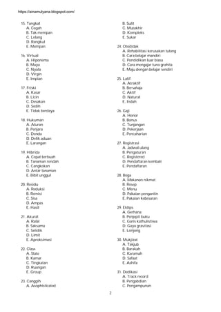 2
15. Tangkal
A. Cegah
B. Tak mempan
C. Lelang
D. Rangkul
E. Mempan
16. Virtual
A. Hiponema
B. Maya
C. Nyata
D. Virgin
E. Impian
17. Friski
A. Kasar
B. Licin
C. Desakan
D. Sedih
E. Tidak berdaya
18. Hukuman
A. Aturan
B. Penjara
C. Denda
D. Delik aduan
E. Larangan
19. Hibrida
A. Cepat berbuah
B. Tanaman rendah
C. Cangkokan
D. Antar tanaman
E. Bibit unggul
20. Residu
A. Reduksi
B. Remisi
C. Sisa
D. Ampas
E. Hasil
21. Akurat
A. Ralat
B. Saksama
C. Selidik
D. Limit
E. Aproksimasi
22. Class
A. State
B. Kamar
C. Tingkatan
D. Ruangan
E. Group
23. Canggih
A. Asophisticated
B. Sulit
C. Mutakhir
D. Kompleks
E. Sukar
24: Otodidak
A. Rehabilitasi kerusakan tulang
B. Cara belajar mandiri
C. Pendidikan luar biasa
D. Cara mengajar tuna grahita
E. Maju dengan belajar sendiri
25. Latif
A. Atraktif
B. Bersahaja
C. Aktif
D. Natural
E. Indah
26. Gaji
A. Honor
B. Bonus
C. Tunjangan
D. Pekerjaan
E. Pencaharian
27. Registrasi
A. Jadwal ulang
B. Pengaturan
C. Registered
D. Pendaftaran kembali
E. Pendaftaran
28. Boga
A. Makanan nikmat
B. Resep
C. Menu
D. Pakaian pengantin
E. Pakaian kebesaran
29. Eklips
A. Gerhana
B. Penjepit buku
C. Garis kathulistiwa
D. Gaya gravitasi
E. Lonjong
30. Mukjizat
A. Takjub
B. Barakah
C. Karamah
D. Safaat
E. Ashifa
31. Dedikasi
A. Track record
B. Pengabdian
C. Pengampunan
https://ainamulyana.blogspot.com/
 