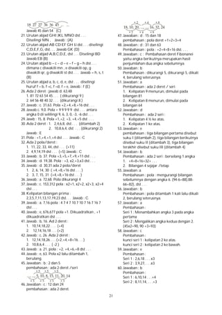 21
Jawab 45 dan 54 (C)
21. Urutan abjad GHI JKL MNO dst . . .
Diselingi MN , Jawab : (A)
22. Urutan abjad AB CD EF GH IJ dst . . . diselingi
C,D,E,F,G, dst. . . Jawab GK (D)
23. Urutan abjad A,B,C,D,E, dst . . . Diselingi BD
Jawab EB (B)
24. Urutan abjad b – c – d – e – f – g – h dst . . .
dimana c diwakili mn , e diwakili op, g
diwakili qr, g diwakili st dst . . . Jawab = h, s, t
(B)
25. Urutan abjad a, b, c, d, e, dst . . . diselingi
huruf f – b, f –c, f –d, f – e, Jawab : f (E)
26. Ada 2 deret : jawab d. 63,48
1. 81 72 63 54 45 . . . ( dikurangi 9 )
2. 64 56 48 40 32 . . . (dikurangi 8 )
27. Jawab : c. 31,63. Pola +2,+4,+8,+16 dst . . .
28. Jawab c. 9,0. Pola = 9 9 9 9 9 dst . . . antara
angka 0 di selilingi 9, 6, 3, 0, -3, -6 dst . . .
29. Jawb : 15, 8. Pola +1,+2, +3, +4,+5 dst . . .
30. Ada 2 deret : 1. 2,4,6,8, dst . . . (ditambah 2)
2. 10,8,6,4, dst . . . (dikurangi 2)
Jawab : E
31. Pola : +1,+4,+1,+4 dst . . . Jawab : C
32. Ada 2 pola/deret :
1. 11, 22, 33, 44, dst . . . (+11)
2. 4,9,14,19 dst . . . (+5) Jawab : C
33. Jawab : b. 37. Pola +3,+5,+7,+9,+11 dst . . .
34. Jawab : d. 19,38. Pola : +3, x2,+3,x3 dst . . .
35. Jawab : d. 30,31 ada 2 pola/deret
1. 2, 6, 14, 30 ( +4,+8,+16 dst . . . )
2. 3, 7, 15, 31 (+4,+8,+16 dst . . . )
36. Jawab : a. 72,68. Pola dikurangi 4
37. Jawab : c. 153,312 pola : x2+1, x2+2, x2+3, x2+4
dst . . .
38. Kelipatan bilangan prima :
2,3,5,7,11,13,17,19,23 dst. . . Jawab : C.
39. Jawab : a. 7,16 pola : 4 7 4 7 10 7 10 7 16 7 16 7
dst . . .
40. Jawab : e, 676,677 pola +1. Dikuadratkan , +1
dikuadratkan dst . . .
41. Jawab : b, 16. Ad 2 deret :
1. 10,14,18,22 . . . (+4)
2. 12,14,16,18 . . . (+2)
42. Jawab : c, 26. Ada 2 deret :
1. 12,14,18,26 . . . (+2,+4,+8+16. . . )
2. 10,8,6,4 . . . ( -2 )
43. Jawab : a. 21. pola : +2, +4,+6,+8 dst . . .
44. Jawab : e, 63. Pola x2 lalu ditambah 1,
berulang.
45. Jawaban : b : 2 dan 5
pembahasan : ada 2 deret /seri
46. Jawaban : c : 12 dan 24
pembahasan : ada 2 deret.
47. Jawaban : d : 15 dan 18
pembahasan : pola deret +1+2+3+4
48. Jawaban : d : 31 dan 63
Pembahasan : pola : +2+4+8+16 dst. . . .
49. Jawaban : c : Pembahasan deret Fibonanei
yaitu angka berikutnya merupakan hasil
penjumlahan dua angka sebelumnya.
50. Jawaban : b
Pembahasan : dikurangi 5, dikurangi 5, dikali
4, berulang seterusnya.
51. Jawaban : a
Pembahasan : ada 2 deret / seri
1. Kelipatan 9 menurun, dimulai pada
bilangan 81
2. Kelipatan 8 menurun, dimulai pada
bilangan 64
52. Jawaban : d
Pembahasan : ada 2 seri :
1. Kelipatan 4 ½ ke atas.
2. Kelipatan 1 ke atas.
53. Jawaban : e
pembahasan : tiga bilangan pertama disebut
suku I (ditambah 2), tiga bilangan berikutnya
disebut suku II (ditambah 3), tiga bilangan
terakhir disebut suku III (ditambah 4)
54. Jawaban : b
Pembahasan : ada 2 seri : berselang 1 angka
1. +4+8+16+32+ . . .
2. Bilangan 4 sejajar /tetap
55. Jawaban :a
Pembahasan : pola : mengurangi bilangan
sebelumnya dengan angka 6. (94-6=88),88-
66=82), dst . . .
56. Jawaban : b
Pembahasan : pola ditambah 1 kali lalu dikali
2, berulang seterusnya.
57. Jawaban : a
Pembahasan :
Seri 1 : Menambahkan angka 3 pada angka
pertama
Seri 2 : Mengalikan angka kedua dengan 2.
(45x2=90, 90 +3=93)
58. Jawaban : c
Pembahasan :
kunci seri 1 : kelipatan 2 ke atas.
kunci seri 2 : kelipatan 2 ke bawah.
59. Jawaban : e
Pembahasan :
Seri 1 : 2,6,18 . . . x3
Seri 2 : 3,9,27, . . .x3
60. Jawaban : b
Pembahasan :
Seri 1 : 6,10,14 . . .+4
Seri 2 : 8,11,14, . . .+3
 
