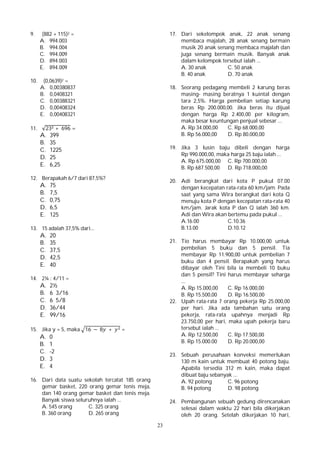 23
9. (882 + 115)2 =
A. 994.003
B. 994.004
C. 994.009
D. 894.003
E. 894.009
10. (0,0639)2 =
A. 0,00380837
B. 0,0408321
C. 0,00388321
D. 0,00408324
E. 0,00408321
11. √23 + 696 =
A. 399
B. 35
C. 1225
D. 25
E. 6,25
12. Berapakah 6/7 dari 87,5%?
A. 75
B. 7,5
C. 0,75
D. 6,5
E. 125
13. 15 adalah 37,5% dari...
A. 20
B. 35
C. 37,5
D. 42,5
E. 40
14. 2¼ : 4/11 =
A. 2½
B. 6 3/16
C. 6 5/8
D. 36/44
E. 99/16
15. Jika y = 5, maka 16 − 8 + =
A. 0
B. 1
C. -2
D. 3
E. 4
16. Dari data suatu sekolah tercatat 185 orang
gemar basket, 220 orang gemar tenis meja,
dan 140 orang gemar basket dan tenis meja.
Banyak siswa seluruhnya ialah ...
A. 545 orang C. 325 orang
B. 360 orang D. 265 orang
17. Dari sekelompok anak, 22 anak senang
membaca majalah, 28 anak senang bermain
musik 20 anak senang membaca majalah dan
juga senang bermain musik. Banyak anak
dalam kelompok tersebut ialah ...
A. 30 anak C. 50 anak
B. 40 anak D. 70 anak
18. Seorang pedagang membeli 2 karung beras
masing- masing beratnya 1 kuintal dengan
tara 2,5%. Harga pembelian setiap karung
beras Rp 200.000,00. Jika beras itu dijual
dengan harga Rp 2.400,00 per kilogram,
maka besar keuntungan penjual sebesar ...
A. Rp 34.000,00 C. Rp 68.000,00
B. Rp 56.000,00 D. Rp 80.000,00
19. Jika 3 lusin baju dibeli dengan harga
Rp 990.000,00, maka harga 25 baju ialah ...
A. Rp 675.000,00 C. Rp 700.000,00
B. Rp 687.500,00 D. Rp 718.000,00
20. Adi berangkat dari kota P pukul 07.00
dengan kecepatan rata-rata 60 km/jam. Pada
saat yang sama Wira berangkat dari kota Q
menuju kota P dengan kecepatan rata-rata 40
km/jam. Jarak kota P dan Q ialah 360 km.
Adi dan Wira akan bertemu pada pukul ...
A.16.00 C.10.36
B.13.00 D.10.12
21. Tio harus membayar Rp 10.000,00 untuk
pembelian 5 buku dan 5 pensil. Tia
membayar Rp 11.900,00 untuk pembelian 7
buku dan 4 pensil. Berapakah yang harus
dibayar oleh Tini bila ia membeli 10 buku
dan 5 pensil? Tini harus membayar seharga
...
A. Rp 15.000,00 C. Rp 16.000,00
B. Rp 15.500,00 D. Rp 16.500,00
22. Upah rata-rata 7 orang pekerja Rp 25.000,00
per hari. Jika ada tambahan satu orang
pekerja, rata-rata upahnya menjadi Rp
23.750,00 per hari, maka upah pekerja baru
tersebut ialah ...
A. Rp 12.500,00 C. Rp 17.500,00
B. Rp 15.000.00 D. Rp 20.000,00
23. Sebuah perusahaan konveksi memerlukan
130 m kain untuk membuat 40 potong baju.
Apabila tersedia 312 m kain, maka dapat
dibuat baju sebanyak ...
A. 92 potong C. 96 potong
B. 94 potong D. 98 potong
24. Pembangunan sebuah gedung direncanakan
selesai dalam waktu 22 hari bila dikerjakan
oleh 20 orang. Setelah dikerjakan 10 hari,
 