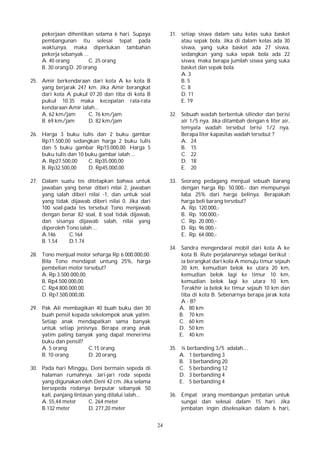 24
pekerjaan dihentikan selama 6 hari. Supaya
pembangunan itu selesai tepat pada
waktunya, maka diperlukan tambahan
pekerja sebanyak ...
A. 40 orang C. 25 orang
B. 30 orangD. 20 orang
25. Amir berkendaraan dari kota A ke kota B
yang berjarak 247 km. Jika Amir berangkat
dari kota A pukul 07.20 dan tiba di kota B
pukul 10.35 maka kecepatan rata-rata
kendaraan Amir ialah...
A. 62 km/jam C. 76 km/jam
B. 69 km/jam D. 82 km/jam
26. Harga 3 buku tulis dan 2 buku gambar
Rp11.500,00 sedangkan harga 2 buku tulis
dan 5 buku gambar Rp15.000,00. Harga 5
buku tulis dan 10 buku gambar ialah ...
A. Rp27.500,00 C. Rp35.000,00
B. Rp32.500,00 D. Rp45.000,00
27. Dalam suatu tes ditetapkan bahwa untuk
jawaban yang benar diberi nilai 2, jawaban
yang salah diberi nilai -1, dan untuk soal
yang tidak dijawab diberi nilai 0. Jika dari
100 soal-pada tes tersebut Tono menjawab
dengan benar 82 soal, 8 soal tidak dijawab,
dan sisanya dijawab salah, nilai yang
diperoleh Tono ialah ...
A.146 C.164
B. 1.54 D.1.74
28. Tono menjual motor seharga Rp 6.000.000,00.
Bila Tono mendapat untung 25%, harga
pembelian motor tersebut?
A. Rp 3.500.000,00.
B. Rp4.500.000,00.
C. Rp4.800.000,00.
D. Rp7.500.000,00.
29. Pak Ali membagikan 40 buah buku dan 30
buah pensil kepada sekelompok anak yatim.
Setiap anak mendapatkan sama banyak
untuk setiap jenisnya. Berapa orang anak
yatim paling banyak yang dapat menerima
buku dan pensil?
A. 5 orang C.15 orang.
B. 10 orang D. 20 orang.
30. Pada hari Minggu, Deni bermain sepeda di
halaman rumahnya. Jari-jari roda sepeda
yang digunakan oleh Deni 42 cm. Jika selama
bersepeda rodanya berputar sebanyak 50
kali, panjang lintasan yang dilalui ialah...
A. 55,44 meter C. 264 meter
B.132 meter D. 277,20 meter
31. setiap siswa dalam satu kelas suka basket
atau sepak bola. Jika di dalam kelas ada 30
siswa, yang suka basket ada 27 siswa,
sedangkan yang suka sepak bola ada 22
siswa, maka berapa jumlah siswa yang suka
basket dan sepak bola.
A. 3
B. 5
C. 8
D. 11
E. 19
32. Sebuah wadah berbentuk silinder dan berisi
air 1/5 nya. Jika ditambah dengan 6 liter air,
temyata wadah tersebut terisi 1/2 nya.
Berapa liter kapasitas wadah tersebut ?
A. 24
B. 15
C. 22
D. 18
E. 20
33. Seorang pedagang menjual sebuah barang
dengan harga Rp. 50.000,- dan mempunyai
laba 25% dari harga belinya. Berapakah
harga beli barang tersebut?
A. Rp. 120.000,-
B. Rp. 100.000,-
C. Rp. 20.000,-
D. Rp. 96.000,-
E. Rp. 64.000,-
34. Sandra mengendarai mobil dari kota A ke
kota B. Rute perjalanannya sebagai berikut :
ia berangkat dari kola A menuju timur sejauh
20 km, kemudian belok ke utara 20 km,
kemudian belok lagi ke timur 10 km,
kemudian belok lagi ke utara 10 km.
Terakhir ia belok ke timur sejauh 10 km dan
tiba di kota B. Sebenarnya berapa jarak kota
A - B?
A. 80 km
B. 70 km
C. 60 km
D. 50 km
E. 40 km
35. ¼ berbanding 3/5 adalah....
A. 1 berbanding 3
B. 3 berbanding 20
C. 5 berbanding 12
D. 3 berbanding 4
E. 5 berbanding 4
36. Empat orang membangun jembatan untuk
sungai dan selesai dalam 15 hari. Jika
jembatan ingin diselesaikan dalam 6 hari,
 