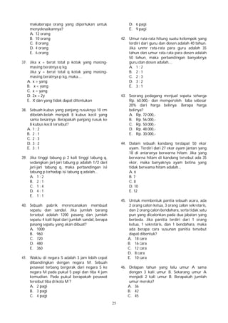 25
makaberapa orang yang diperlukan untuk
menyelesaikannya?
A. 12 orang
B. 10 orang
C. 8 orang
D. 4 orang
E. 6 orang
37. Jika x = berat total p kotak yang masing-
masing beratnya q kg.
Jika y = berat total q kotak yang masing-
masing beratnya p kg, maka....
A. x > yang
B. x < yang
C. x = yang
D. 2x = 2y
E. X dan yang tidak dapat ditentukan
38. Sebuah kubus yang panjang rusuknya 10 cm
dibelah-belah menjadi 8 kubus kecil yang
sama besarnya. Berapakah panjang rusuk ke
8 kubus kecil tersebut?
A. 1 : 2
B. 2 : 1
C. 2 : 3
D. 3 : 2
E. 3 : 1
39. Jika tinggi tabung p 2 kali tinggi tabung q,
sedangkan jari-jari tabung p adalah 1/2 dari
jari-jari tabung q, maka perbandingan isi
tabung p terhadap isi tabung q adalah...
A. 1 : 2
B. 2 : 1
C. 1 : 4
D. 4 : 1
E. 1 : 1
40. Sebuah pabrik merencanakan membuat
sepatu dan sandal. Jika jumlah barang
tersebut adalah 1200 pasang dan jumlah
sepatu 4 kali lipat dari jumlah sandal, berapa
pasang sepatu yang akan dibuat?
A. 1000
B. 960
C. 720
D. 480
E. 360
41. Waktu di negara S adalah 3 jam lebih cepat
dibandingkan dengan negara M. Sebuah
pesawat terbang bergerak dari negara S ke
negara M pada pukul 5 pagi dan tiba 4 jam
kemudian. Pada pukul berapakah pesawat
tersebut tiba di kota M ?
A. 2 pagi
B. 3 pagi
C. 4 pagi
D. 6 pagi
E. 9 pagi
42. Umur rata-rata hitung suatu kelompok yang
terdiri dari guru dan dosen adalah 40 tahun.
Jika unmr rata-rata para guru adalah 35
tahun dan umur rata-rata para dosen adalah
50 tahun, maka perbandingan banyaknya
guru dan dosen adalah....
A. 1 : 2
B. 2 : 1
C. 2 : 3
D. 3 : 2
E. 3 : 1
43. Seorang pedagang menjual sepatu seharga
Rp. 60.000,- dan memperoleh laba sebesar
20% dari harga belinya. Berapa harga
belinya?
A. Rp. 72.000,-
B. Rp. 56.000,-
C. Rp. 50.000,-
D. Rp. 48.000,-
E. Rp. 30.000,-
44. Dalam sebuah kandang terdapat 50 ekor
ayam. Terdiri dari 27 ekor ayam jantan yang
18 di antaranya berwarna hitam. Jika yang
berwarna hitam di kandang tersebut ada 35
ekor, maka banyaknya ayam betina yang
tidak berwama hitam adalah...
A. 6
B. 7
C. 8
D. 10
E. 12
45. Untuk membentuk pantia sebuah acara, ada
2 orang calon ketua, 3 orang calon sekretaris,
dan 2 orang calon bendahara, serta tidak satu
pun yang dicalonkan pada dua jabatan yang
berbeda. Jika panitia terdiri dari 1 orang
ketua, 1 sekretaris, dan 1 bendahara, maka
ada berapa cara susunan panitia tersebut
dapat dibentuk?
A. 18 cara
B. 16 cara
C. 12 cara
D. 8 cara
E. 10 cara
46. Delapan tahun yang lalu umur A sama
dengan 3 kali umur B. Sekarang umur A
menjadi 2 kali umur B. Berapakah jumlah
umur mereka?
A. 36
B. 42
C. 45
 