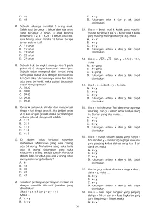 26
D. 46
E. 48
47. Sebuah keluarga memiliki 5 orang anak.
Salah satu berumur x tahun dan ada anak
yang berumur 2 tahun. 3 anak lainnya
berumur x + 2, x + 4, 2x - 3 tahun. Jika rata-
rata hitung umur mereka 16 tahun. Berapa
umur anak tertua?
A. 11 tahun
B. 15 tahun
C. 19 tahun
D. 22 tahun
E. 27 tahun
48. Sebuah truk berangkat menuju kota S pada
puku 08.10 dengan kecepatan 40km/jam.
Sebuah sedan menyusul dari tempat yang
sama pada pukul 08.40 dengan kecepatan 60
km/jam. Jika rute keduanya sama dan tidak
ada yang berhenti, maka pukul berapakah
sedan menyalip truk?
A. 10.20
B. 10.00
C. 09.40
D. 09.35
E. 09.45
49. Gelas A berbentuk silinder dan mempunyai
tinggi 4 kali tinggi gelas B. Jika jari jari gelas
A ½ kali jari jari gelas B, maka perbandingan
volume gelas A dan gelas B adalah...
A. 1 : 2
B. 2 : 1
C. 1 : 1
D. 1 : 4
E. 4 : 1
50. Di dalam kelas terdapat sejumlah
mahasiswa. Mahasiswa yang suka renang
ada 34 orang. Mahasiswa yang suka tenis
ada 16 orang. Sedangkan yang suka
keduanya 5 orang. Berapa jumlah mahasisa
dalam kelas tersebut, jika ada 2 orang tidak
menyukai renang dan tenis ?
A. 6
B. 18
C. 30
D. 42
E. 47
51. Jawablah pertanyaan-pertanyaan berikut ini
dengan memilih alternatif jawaban yang
disediakan!
Jika x = p x l x l dan y = p + 1 + l,
Maka …
A. x > y
B. x < y
C. x = y
D. hubungan antar x dan y tak dapat
ditentukan
52. Jika x = berat total k kotak yang masing-
masing beratnya 1 kg. y = berat total 1 kotak
yang masing-masing beratnya k kg, maka
A. x > Y
B. x < y
C. x = y
D. hubungan antara x dan y tak dapat
ditentukan
53. Jika x = √72 − √78 dan y = 1/74 - 1/76,
maka
A. x > yang
B. x < yang
C. x =yang
D. hubungan antara x dan y tak dapat
ditentukan
54. Jika 4 < x < 6 dan 5 < y < 7, maka
A. x > y
B. x < y
C. x = y
D. hubungan antara x dan y tak dapat
ditentukan
55. Jika x = selisih umur Tuti dan umur ayahnya
sekarang, dan y = selisih umur kedua orang
itu 5 tahun yang lalu, maka …
A. x > y
B. x < y
C. x = y
D. hubungan antara x dan y tak dapat
ditentukan
56. Jika x = rusuk sebuah kubus yang isinya =
125 cm3 dan y = sisi miring segitiga siku-siku
yang panjang kedua sisinya yang luar 3 cm
dan 4 cm, maka
A. x > y
B. x < y
C. x = y
D. hubungan antara x dan y tak dapat
ditentukan
57. Jika harga y terletak di antara harga x dan z,
dan x < z, maka ….
A. x > y
B. x < y
C. x = y
D. hubungan antara x dan y tak dapat
ditentukan
58. Jika x = luas bujur sangkar yang panjang
sisinya = 10 cm dan y = luas lingkaran yang
garis tengahnya = 10 cm, maka
A. x > y
 