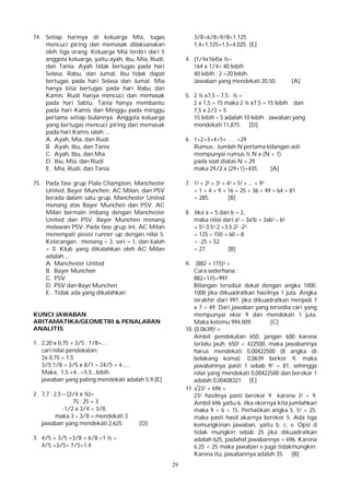 29
74. Setiap harinya di keluarga Mia, tugas
mencuci piring dan memasak dilaksanakan
oleh tiga orang. Keluarga Mia terdiri dari 5
anggota keluarga, yaitu ayah, ibu, Mia, Rudi,
dan Tania. Ayah tidak bertugas pada hari
Selasa, Rabu, dan Jumat. Ibu tidak dapat
bertugas pada hari Selasa dan Jumat. Mia
hanya bisa bertugas pada hari Rabu dan
Kamis. Rudi hanya mencuci dan memasak
pada hari Sabtu. Tania hanya membantu
pada hari Kamis dan Minggu pada minggu
pertama setiap bulannya. Anggota keluarga
yang bertugas mencuci piring dan memasak
pada hari Kamis ialah ....
A. Ayah, Mia, dan Rudi
B. Ayah, Ibu, dan Tania
C. Ayah, Ibu, dan Mia
D. Ibu, Mia, dan Rudi
E. Mia, Rudi, dan Tania
75. Pada fase grup Piala Champion, Manchester
United, Bayer Munchen, AC Milan, dan PSV
berada dalam satu grup. Manchester United
menang atas Bayer Munchen dan PSV. AC
Milan bermain imbang dengan Manchester
United dan PSV. Bayer Munchen menang
melawan PSV. Pada fase grup ini, AC Milan
menempati posisi runner up dengan nilai 5.
Keterangan : menang = 3, seri = 1, dan kalah
= 0. Klub yang dikalahkan oleh AC Milan
adalah....
A. Manchester United
B. Bayer Munchen
C. PSV
D. PSV dan Baye Munchen
E. Tidak ada yang dikalahkan
KUNCI JAWABAN
ARITAMATIKA/GEOMETRI & PENALARAN
ANALITIS
1. 2,20 x 0,75 + 3/5 : 1/8=....
cari nilai pendekatan:
2x 0,75 = 1,5
3/5:1/8 = 3/5 x 8/1 = 24/5 = 4......
Maka, 1,5 +4...=5,5...lebih.
jawaban yang paling mendekati adalah 5,9.[E]
2. 7,7 : 2,5 – (2/4 x ¾)=
75 : 25 = 3
-1/2 x 3/4 = 3/8,
maka 3 – 3/8 = mendekati 3
jawaban yang mendekati 2,625. [D]
3. 4/5 + 3/5 +3/8 + 6/8 +1 ½ =
4/5 +3/5= 7/5=1,4
3/8+6/8=9/8=1,125
1,4+1,125+1,5=4,025. [E]
4. (1/4x164)x ½=
164 x 1/4= 40 lebih
40 lebih : 2 =20 lebih.
Jawaban yang mendekati 20,50. [A]
5. 2 ¼ x7,5 – 7,5 : ½ =
2 x 7,5 = 15 maka 2 ¼ x7,5 = 15 lebih dan
7,5 x 2/3 = 5
15 lebih – 5 adalah 10 lebih . Jawaban yang
mendekati 11,875. [D]
6. 1+2+3+4+5+ . . . +29
Rumus : Jumlah N pertama bilangan asli
mempunyai rumus ½ N x (N + 1)
pada soal diatas N = 29
maka 29/2 x (29+1)=435. [A]
7. 12 + 22 + 32 + 42 + 52 + ... + 92
= 1 + 4 + 9 + 16 + 25 + 36 + 49 + 64 + 81
= 285. [B]
8. Jika a = 5 dan b = 2,
maka nilai dari a3 – 3a2b + 3ab2 – b3
= 53-3.52.2 +3.5.22 -23
= 125 – 150 + 60 – 8
= -25 + 52
= 27. [B]
9. (882 + 115)2 =
Cara sederhana :
882+115=997
Bilangan tersebut dekat dengan angka 1000.
1000 jika dikuadratkan hasilnya 1 juta. Angka
terakhir dari 997, jika dikuadratkan menjadi 7
x 7 = 49. Dari jawaban yang tersedia cari yang
mempunyai ekor 9 dan mendekati 1 juta.
Maka ketemu 994.009. [C]
10. (0,0639)2 =
Ambil pendekatan 650, jangan 600 karena
terlalu jauh. 6502 = 422500, maka jawabannya
harus mendekati 0,00422500 (8 angka di
belakang koma). 0,0639 berkor 9, maka
jawabannya pasti 1 sebab 92 = 81, sehingga
nilai yang mendekati 0,00422500 dan berekor 1
adalah 0,00408321. [E]
11. √232 + 696 =
232 hasilnya pasti berekor 9 karena 32 = 9.
Ambil 696 yaitu 6. Jika ekornya kita jumlahkan
maka 9 + 6 = 15. Perhatikan angka 5. 52 = 25,
maka pasti hasil akarnya berekor 5. Ada tiga
kemungkinan jawaban, yaitu b, c, e. Opsi d
tidak mungkin sebab 25 jika dikuadratkan
adalah 625, padahal jawabannya > 696. Karena
6,25 < 25 maka jawaban e juga tidakmungkin.
Karena itu, jawabannya adalah 35. [B]
 