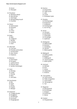 3
D. Karier
E. Pekerjaan
32. Provokasi
A. Menakut-nakuti
B. Adu domba
C. Pancingan
D. Mengundang musuh
E. Promoter
33. Delusi
A. Kekecewaan
B. Khawatir
C. Ilusi
D. Friksi
E. Nyata
34. Bulat
A. Bola
B. Lingkaran
C. Bundar
D. Lonjong
E. Oval
35. Alternatif
A. Cara lain
B. Prosedur pemecahan
C. Prinsip dasar
D. Alur utama
E. Pedoman
36. Bonanza
A. Peternakan
B. Perayaan
C. Judul sinetron
D. Daerah subur
E. Sumber kesenangan
37. Zenit
A. Bintang
B. Langit
C. Puncak
D. Batu
E. Jenis batu
38. Koordinator
A. Bos
B. Ayah
C. Ketua
D. Kepala
E. Manajer
39. Ekskavasi
A. Tangga elevator
B. Penggalian
C. Pertolongan
D. Kemauan
E. Pengangkutan
40. Kontras
A. Perpecahan
B. Tidak suram
C. Jelas
D. Cerah
E. Perbedaan nyata
41. Eksodus
A. Penampungan
B. Pengusiran
C. Penguatan
D. Perampingan
E. Sisi miring
42. Iterasi
A. Interaksi
B. Identifkasi
C. Hubungan
D. Perulangan
E. Sublimasi
43. Ambiguitas
A. Makna lugas
B. Denotasi
C. Gamblang
D. Harfiah
E. Makna ganda
44. Bibliografi
A. Daftar pusaka
B. Biografi
C. Otobiografi
D. Taman pustaka
E. Daftar grafik
45. Insinuasi
A. Memaki
B. Sinis
C. Intuisi
D. Halusinasi
E. Sindiran
46. Tuna grahita
A. Cacat mental
B. Tidak mengetahui
C. Cacat tubuh
D. Tak bergairah
E. Tuli
47. Negosiasi
A. Musyawarah
B. Perundingan
C. Kongres
D. Konferensi
E. Damai
48. Evokasi
A. Penyelamatan
https://ainamulyana.blogspot.com/
 