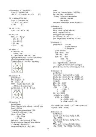 30
12. Berapakah 6/7 dari 87,5% ?
Ingat 87,5% adalah 7/8.
Jadi 6/7 x 7/8 = 6/8 = ¾ = 0,75. [C]
13. 15 adalah 37,5% dari . . .
Ingat 37,5% adalah 3/8
15 = 3/8X, X = 15x 8/3
x = 40 [E]
14. 2 ¼ : 4/11 =
9/4 x 11/4 = 99/16 [E]
15. Jika y = 5,
maka √16 – 8y +y2
= √16 - 8. 5 + 52
= √16 – 40 + 25
= √41 – 40
= √1 = 1 [B]
16. Jawab : D
B = Basket = 185
T = Tenis = 220
BT = Basket dan Tenis Meja = 140
(yang ikut keduanya 140 harus diisikan di
perpotongan kedua lingkaran)
Jumlah siswa 45 +140 +80 + 265 orang
17. Jawaban : A
pembahasan :
MJ = majalah = 22
M = musik = 28
MJM = majalah dan musik = 20
......(Diisikan di perpotongan)
jumlah anak : 2+ 20 + 8 = 30 anak
18. Jawaban : C
pembahasan :
Bruto 1 karung beras sebesar 1 kuintal, yaitu
bruto = 100 kg.
Tara 1 karung beras sebesar 2,5%.
Tara =2,5% x 100 kg = 2,5 kg
netto = Bruto- Tara
= 100 – 2,5kg
= 97,5 kg
jadi,netto 1 karung sebesar 97,5 kg.
harga pembelian 2 karung beras sebesar
2 x 200.000 = Rp.400.000,-
harga jual 1 kg beras = Rp.2.400,-
maka,
harga jual 2 karung beras= 2 x 97,5 kg x
Rp.2.400,-/kg = Rp.468.000,-
Untung = penjualan –pembelian
= 468.000 – 400.000
= Rp.68.000,-
Jadi,besar keuntungan adalah Rp.68.000,-
19. Jawaban : B
pembahasan :
harga 3 lusin baju Rp. 990.000,-
harga 1 baju Rp. 27.500,-
sehingga 25 baju harganya─
(25 x 27.500) = 687.500
jadi, harga 25 baju adalah Rp. 687.500,-
20. Jawaban : C
pembahasan : S = V x T
S= jarak tempuh
V= kecepatan
syarat bertemu
Sadi + Swira = 360
V.t + V.t = 360
60.t + 40.t = 360
100 t = 360
t = 3,6 jam
atau = 3 jam lebih 0,6 x 60 menit
= 3 jam 36 menit. Karena berangkat
pk.07.00 maka mereka bertemu pukul 10.36
21. Jawaban : D
pembahasan :
misal buku = b dan pensil = p maka
5 buku dan 5 pensil, 5b + 5p = 10.000....x4
7 buku dan 4 pensil, 7b + 4p = 11.900....x5
menjadi :
20b + 20p = 40.000
35b + 20p = 59.500
- 15b = - 19.500
b = 19.500/ 15
b = 1300
5b + 5p = 10.000
5(1300) + 5p = 10.000
6.500 + 5p = 10.000
5p = 10.000 - 6.500
5p = 3500 maka P = 700
jadi, 10 buku dan 5 pensil = (10 x 1.300 )+(5 x 700 )
= 13.000 + 3500 = 16.500,-
22. Jawaban : B
Pembahasan :
jumlah upah 7 orang =7 x Rp.25.000,-
=Rp.175.000,-
jumlah upah 8 orang =8 x Rp.23.750,-
=Rp.190.000,-
Maka upah 1 orang pekerja tambahan
=Rp.190.000 - Rp.175.000 = Rp.15.000,-
 