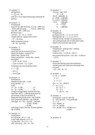 31
23. Jawaban : C
pembahasan :
x = x 40 = 96
jadi,312 m kain dapat dibuat baju sebanyak 96
potong...
24. Jawaban : D
Pembahasan :
kerja 22 hari oleh 20 orang : 22 x 20 = 440hr.org
10 hari oleh 20 orang : 10 x 20 = 200hr.org
Sisa 440 – 200 = 240hr.org
Berhenti 6 hari,
sisa hari = 22 – 10 – 6 = 6 hari
Jumlah pekerja supaya selesa 6 hari
= = 40 orang
Maka tambahan pekerja
= 40 – 20 = 20 orang.
25. Jawaban : C
Pembahasan :
Jarak dari kota A ke kota B 247 km
Waktu berangkat = pukul 07.20
Waktu tiba = pukul 10.35
Waktu perjalanan = waktu tiba – waktu
berangkat
= 10.35 – 07.20 = 03.15
= 3 jam 15 menit = 3 = jam
kecepatan rata-rata kendaraan Amir :
v = =
/
= 247 x
= 76 km/jam
26. Jawaban : B
Pembahasan :
Misalkan buku tulis = x dan
buku gambar = y
maka :
3x + 2y = 11.500 ..........................(1)
2x + 5y = 15.000 ..........................(2)
Dengan menggunakan metode eliminasi
diperoleh nlai y = 2.000 disubtitusikan ke
persamaan (1) atau persamaan (2).
Diperoleh harga buku tulis = Rp 2.500,00.
Dan harga buku gambar = Rp 2.000,00.
Sehingga : 5x + 10y = 5(2.500) + 10(2.000)
= 12.500 + 20.000
= 32.500
Jadi harga 5 buku tulis dan 10 buku gambar :
Rp 32.500,00
27. Jawaban : B
Pembahasan :
82 soal benar : 82 x 2 = 164
8 soal tidak dijawab : 8 x 0 = 0
10 soal salah : 10 x (-11) = -10
Jadi, nilai yang = 164 – 10 = 154.
28. Jawaban : C
Untung = Jual – beli
U = J – B
25% B = 6000.000 – B
B + 25%B = 6000.000
B + 0,25 B = 6000.000
1,25 B = 6000.000
B =
.
,
B = 4800.000
29. Jawaban : B
Pembahasan :
pembagi dari 40 = 1, 2, 4, 5, 8, 10, 20
Pembagi dari 30 = 1, 2, 3, 5, 6, 10, 15
FPB dari 30 dan 40 ialah 10 ( yang sama )
Jadi, paling banyak ada 10 anak yatim yang
dapat menerima buku dan pensil.
30. Jawaban : B
Pembahasan : keliling roda = keliling
lingkaran = 2лR
Keliling roda = 2 x x 42 = 264 cm
lima puluh kali putaran = 50 x 264 = 13.200 cm
= 132 m.
31. Jawaban : E
Kasus jika ditanya yang suka keduanya
Jumlah yang suka salah satu dikurangi total
personel
= (27 + 22) – 30 = 19
32. Jawaban : E
y = air , x = wadah
y = x
y + 6 = x
( x) + 6 = ½x.....dikali 5
x + 30 = 2,5 x
30 = 2,5 x – x
30 = 1,5 x
x = 30/1,5 = 20
33. Jawaban : E
Untung (U) = Jual (J) – Beli (B)
U = 25% dari Beli = ¼ B jual 80.000
U = J – B
¼ B = 80.000 – B
¼ B + B = 80.000
5/4 = 80.000  B = 80.000 x 4/5
= 64.000
34. Jawaban : D
 