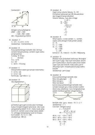32
Gambarlah !
Dengan rumus phytagoras :
(AB)2 = (40)2 + (30)2
= 1600 + 900 = 2500
AB = 50 jawabannya 50 Km
35. Jawaban : C
¼ : 3/5 = ¼ x 5/3 = 5/12.
Jawabannya : 5 berbanding 12
36. Jawaban : B
Kasus perbandingan berbalik nilai. Artinya
semakin banyak pekerja, semakin cepat waktu
pengerjaannya.
4 orang  15 hari
x  6 hari
4/x = 6/15
6 x = 60
x = 60/6 = 10 orang
37. Jawaban : C
Diterjemahkan dalam persamaan matematika :
x = p x q = pq
y = q x p = qp
karena pq = qp maka x = y ,
38. Jawaban : D
Jika digambarkan :
perhatikan garis-garis di atas akan membagi
kubus menjadi 8 bagian sama besar. Jika rusuk
yang panjang adalah 10 cm , maka rusuk yang
kecil 5 cm. Jumlah rusuk setiap kubus adalah
12, sehingga total panjang rusuk ke 8 kubus
kecil adalah : 8 x 12 x 5 = 480.
Jawabannya : 480 cm
39. Jawaban : A
Ingat rumus volume tabung : V = R2t
Perhatikan bahwa jari-jari (R) dikuadratkan
dan tinggi (t) hanya dikalikan
Volume tabung = luas alas x tinggi
= л R2. t
=
.
.
=
( ) .
.
=
.
=
/
= ½
40. Jawaban : B
Misal sepatu = U dan sandal = L . Jumlah
sepatu sama dengan 4 kali jumlah sandal,
U = 4L
U + L = 1200
4L + L = 1200
5L = 1200
L = 240
karena U = 4L maka U = 4 x 240 = 960pasang
41. Jawaban : D
Abaikan dulu perbedaan waktunya. Berangkat
dari S jam 5 pagi. Tiba 4 jam kemudian, berarti
jam 9 waktu kota S. Karena waktu kota S lebih
cepat 3 jam dari kota M, maka waktu jam 9
dikurangi 3 jam, menjadi pukul 6 pagi waktu
kota M.
Jawabannya : jam 6 pagi.
42. Jawaban : B
Kasus perbandingan berbalik nilai.
Rata-rata gabungan = 40
Rata-rata guru = 35
Rata-rata dosen = 50
karena kasus perbandingan berbalik nilai,
semakin banyak guru maka semakin sedikit
dosen atau sebaliknya. Cara mengerjakannya
adalah membuat gambar sebagai berikut :
Berbalik nilai : guru : dosen = 10 : 5 = 2: 1
Jawabannya : 2 : 1
Cara lain : dengan rumus
̅ =
. .
40 =
35 . n1 + 50 . n2
+
40 (n1 + n2) = 35 n1 + 50 n2
40 n1 + 40 n2 = 35 n1 + 50 n2
40 n1 – 35 n1 = 50 n2 – 40 n2
5n1 = 10n2
=
 