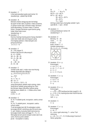 33
=
43. Jawaban : C
Lihat pola jawaban pada soal nomor 33.
Jawabannya : adalah Rp.50.000
44. Jawaban : A
Metode analisis langsung dan bertahap.
50 ayam terdiri dari 27 jantan, maka 23 betina,
27 jantan terdiri dari 18 hitam maka 18 hitam
total dikandang, 35 hitam maka 17 betina
hitam. Dengan demikian ayam betina yang
tidak hitam ada 6 ekor.
Jawabannya : 6
45. Jawaban : C
Karena masing-masing posisi hanya diambil 1
calon dan tidak ada seorang pun yang
merangkap jabatan, maka banyak cara
penyusunannya :
2 x 3 x 2 = 12
46. Jawaban : E
A = 3 B ( kapan ?)
8 tahun lalu berarti dikurangi 8
A – 8 = 3 (B-8)
2B – 8 = 3B – 24
24 – 8 = 3B – 2B
16 = B
A = 2B = 32
A + B = 48
47. Jawaban : E
Jumlah anak ada 5, maka rata-rata hitung
adalah dijumlah dan dibagi 5 :
16 =
( ( ) ( ) ( ))
16 =
16 . 5 = 5x + 5
80 = 5x + 5
75 = 5x  x = 75/5 = 15
yang ditanyakan adalah anak sulung, maka
yang dicari adalah yang paling tua. Dari
persamaan dapat diketahui bahwa yang
paling besar adalah 2x – 3. Maka umur anak
sulung :
2 (15) – 3 = 27
48. Jawaban : C
St, Vt, Tt adalah jarak, kecepatan, waktu untuk
truk
Ss, Vs, Ts adalah jarak , kecepatan, waktu
untuk sedan.
Truk berangkat jam 08.10 sedangkan sedan
berangkat 08.40. selisihnya ada 30 menit atau
½ jam. Waktu truk jelas lebih lama karena
berangkat lebih dulu sehingga Tt = Ts + ½
Menyalip berarti jarak tempuh sedan dan truk
sama. Rumus jarak adalah :
jarak = kecepatan x waktu.
St = Ss
Vt x Tt = Vs x Ts
40 (Ts + ½) = 60 Ts
40 Ts + 20 = 60 Ts
20 = 60 Ts – 20 Ts
20 = 20 Ts
Ts = 1 jam
Artinya sedan baru menyalip setelah 1 jam.
Jadi 08.40 + 1 Jam = 09.40
49. Jawaban : C
Lihat pembahasan nomor 39.
Jawabannya 1 : 1
50. Jawaban : E
Renang R = 34
Tenis T = 16
R dan T = 5
bukn R dan T = 2
Jumlah mahasiswa =
29 + 5 +11 + 2 = 47 orang.
51. Jawaban : B. x < y
Keterangan :
x = p x 1 x 1 = p
y = p + 1 + 1 = p + 2
y = x + 2
y – x = 2 > 0 y>x.
52. Jawaban : C. x = y
Keterangan :
x = k x 1 = k
y = 1 x k = k
x = y
53. Jawaban : B. x < y
Keterangan :
= √72 − √78, hasilnya bernilai negatif (< 0)
y = 1/74 -1/76, hasilnya bernilai Positif karena
1/74 > 1/76
Jadi x < y
54. Jawaban : C
x < y
55. Jawaban : C. x = y
Keterangan :
x = A – T
A = umur ayah sekarang, T = umur Tuti
sekarang
y = ( A – 5 ) – ( T – 5 )  dikurangi 5 karena 5
tahun yang lalu.
 