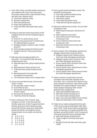 37
9. Hesti, Beli, Penky, dan Meli adalah mahasiswa
satu angkatan dari universitas yang sama.
Hesti lulus sebelum Beli, tetapi sesudah Penky,
dan Meli lulus sebelum Hesti.
A. Hesti lulus sebelum Penky.
B. Beli lulus paling akhir.
C. Meli lulus paling awal,
D. Penky lulus paling awal.
E. Penky dan Meli lulus pada waktu yang
sama.
10. Pengurus koperasi seharusnya berjiwa sosial.
Sebagian ketua RT pernah menjadi pengurus
koperasi.
A. Ketua RT itu selalu berjiwa sosial
B. Semua orang yang pernah menjadi ketua
RT adalah pengurus koperas
C. Sebagian pengurus koperasi ingin menjadi
ketua RT.
D. Semua pengurus koperasi berjiwa sosial.
E. Sebagian ketua RT seharusnya berjiwa
sosial.
11. Beberapa dosen bergabung dalam tim
karawitan. Tim karawitan tidak ada yang
menjadi pemain tenis.
A. Ada beberapa dosen yang menjadi pemain
tenis.
B. Beberapa dosen bukan pemain tenis.
C. Tidak ada dosen yang menjadi pemain
tenis.
D. Beberapa pemain tenis bukanlah
merupakan tim karawitan.
E. Tim karawitan hanya cocok menjadi dosen
12. Semua burung tidak bersirip. Semua kuda
makan rumput.
A. Burung tidak makan rumput.
B. Kuda tidak bersirip.
C. Burung dan kuda tidak bersirip dan tidak
makan rumput.
D. Burung sama dengan kuda.
E. Tidak bisa ditarik kesimpulan.
13. Ada 5 mahasiswa A,B,C,D dan E yang
mengikuti seminar. A dan B berasal dari
fakultas yang sama, D dan E juga berasal dari
fakultas yang sama. Bila mahasiswa yang
berasal dari fakultas yang sama tidak boleh
duduk berdekatan, kemungkinan posisi
tempat duduk mereka dalam satu deretan
adalah
A. A, D, E, B, C
B. A, B, C, D, E
C. E, C, D, A, B
D. A, C, E, D, B
E. D, C, A, E, B
14. Semua guide pandai berbahasa asing. Fido
bukanlah seorang guide.
A. Fido tidak pandai berbahasa asing
B. Fido adalah sarjana sastra
C. Fido bukan sarjana
D. Fido pandai berbahasa asing
E. Tidak ada kesimpulan yang benar
15. Beberapa mobil berwarna hitam. Semua mobil
mempunyai roda.
A. Mobil yang mempunyai roda berwarna
hitam.
B. Roda mobil berwarna hitam
C. Ada mobil berwarna hitam yang
mempunyai roda.
D. Semua mobil berwama hitam dan
mempunyai roda.
E. Beberapa mobil berwarna hitam dan
mempunyai roda.
16. Semua sepeda motor dilengkapi speedometer.
Sebagian sepeda motor benvama hitam.
A. Sebagian sepeda motor tidak berwarna
hitam dan tidak dilengkapi speedometer.
B. Sebagian sepeda motor berwarna hitan
dan tidak dilengkapi speedometer.
C. Semua sepeda motor berwama hitam dan
dilengkapi speedometer.
D. Semua sepeda motor yang berwarna hitam
dilengkapi speedometer.
E. Semua sepeda motor tidak berwarna hitam
dan tidak dilengkapi speedometer.
17. Selama semester ini Budi belum pernah
mendapat nilai lebih baik daripada teman-
temannya. Heru- termasuk dari separuh siswa
yang terpandai di kelasnya. Agus lebih pandai
daripada Heru dalam pelajaran matematika,
tetapi ulangan biologinya lebih rendah
daripada hasil ulangan Budi.
A. Agus lebih bodohdaripada Heru
B. Budi lebih bodoh daripada Heru
C. Heru lebih bodoh daripada Budi
D. Agus, Heru dan Budi adalah teman sekelas
E. Agus dan Budi bukan teman sekelas
18. Tidak semua sarjana yang pandai lolos ujian
CPNS. Semua sarjana yang bodoh tidak lolos
ujian CPNS. Tidak semua sarjana yang pandai
selalu mempunyai ni1ai ijazah yang lebih baik
daripada, yang lebih bodoh. Purdi mempunyai
nilai ijazah yang lebih buruk daripada Alan.
A. Alan lebih pandai daripada Purdi.
B. Tidak mungkin Purdi akan lolos ujian
CPNS.
C. Mungkin Purdi dan Alan akan lolos ujian
CPNS.
 