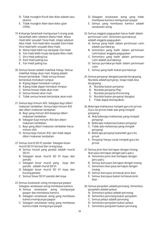 38
D. Tidak mungkin Purdi dan Alan adatah satu
alumni
E. Tidak mungkin Alan akan lolos ujian
CPNS.
19. Keluarga Sanarhadi mempunyai 5 orang anak.
Sananhadi lahir sebelum Wana Hadi. Wana
Hadi lahir sesudah Yana Hadi, tetapi sebelum
Alex Hadi. Yan Hadi lahir sesudah Zani Hadi.
Vira Hadi lahir sesudah Alex Hadi.
A. Wana Hadi lebih tua daripada Yan Hadi.
B. Yan Hadi lebih muda daripada Alex Hadi.
C. Vira Hadi paling tua.
D. Zani Hadi paling tua.
E. Yan Hadi paling tua.
20. Semua hewan adalah makhluk hidup. Semua
makhluk hidup akan mati. Kijang adalah
hewan bertanduk. Tidak semua hewan
bertanduk memakan rumput.
A. Kijang dapat memakan rumput.
B. Kijang tidak dapat memakan nimput.
C. Sennia hewan tidak akan mati.
D. Semua hewan akan mati.
E. Tidak semua hewan bertanduk akan mati.
21. Semua bayi minum ASI. Sebagian bayi diberi
makanan tambahan. Semua bayi minum ASI
dan diberi makanan tambahan.
A. Bayi yang minum ASI biasanya diberi
makanan tambahan.
B. Sebagian bayi minum ASI dan diberi
makanan tambahan.
C. Bayi yang diberi makanan tambahan harus
minum ASI.
D. Semua bayi minum ASI, dan tidak dapat
diberi makanan tambahan
22. Semua murid SD 01 pandai. Sebagian besar
murid SD 01 berasal dari orang kaya.
A. Semua murid yang pandai adalah murid
SD 01.
B. Sebagian besar murid SD 01 kaya dan
pandai.
C. Sebagian besar murid yang kaya dan
pandai adalah murid SD 01.
D. Sebagian besar murid SD 01 kaya dan
kurang pandai.
E. Semua Siswa SD 01 pandai dan kaya.
23. Semua wisatawan asing mempunyai paspor.
Sebagian wisatawan asing membawa kamera.
A. Semua wisatawan asing mempunyai
paspor dan membawa kamera.
B. Sebagian wisatawan asing yang membawa
kamera mempunyai paspor.
C. Sebagian wisatawan asing yang membawa
kamera tidak mempunyai paspor.
D. Sebagian wisatawan asing yang tidak
membawa kamera mempunyai paspor.
E. Semua yang membawa kamera adalah
wisatawan asing.
24. Semua anggota paguyuban harus hadir dalam
pertemuan rutin. Sementara purnakarya
adalah anggota paguyuban.
A. Semua yang hadir dalam pertemuan rutin
adalah purnakarya.
B. Sementara yang hadir dalam pertemuan
rutin bukan anggota paguyuban.
C. Sementara yang hadir dalam pertemuan
rutin adalah purnakarya
D. Semua purnakarya hadir dalam pertemuan
rutin
E. Semua yang hadir bukan purnakarya
25. Semua penyanyi dangdut pandai bergoyang.
Nurlaila adalah penyanyi, tetapi tidak bisa
bergoyang.
A. Nurlaila bukan penyanyi
B. Nurlaila penyanyi Pop
C. Nurlaila penyanyi Keroncong
D. Nurlaila bukan penyanyi dangdut
E. Tidak dapat disimpulkan
26. Beberapa mahasiswa menjadi guru les privat.
Guru les privat tidak ada yang menjadi
penyanyi.
A. Ada beberapa mahasiswa yang menjadi
penyanyi.
B. Beberapa mahasiswa bukan penyanyi
C. Tidak ada mahasiswa yang menjadi
penyanyi.
D. Beberapa penyanyi bukanlah guru les
privat.
E. Penyanyi hanya cocok menjadi guru les
privat.
27. Semua jenis ikan bernapas dengan insang.
Ikan paus bernapas dengan paru-paru.
A. Sementara jenis ikan bemapas dengan
paru-paru.
B. Semua ikan paus bernapas dengan insang.
C. Sementara ikan paus bernapas dengan
insang.
D. Semua ikan paus termasuk jenis ikan.
E. Semua ikan paus bukan termasuk jenis
ikan.
28. Semua penyelam adalah perenang. Sementara
penyelam adalah pelaut.
A. Sementara pelaut adalah perenang.
B. Sementara perenang bukan penyelam.
C. Semua pelaut adalah perenang.
D. Sementara penyelam bukan pelaut.
E. Sementara penyelam bukan perenang.
 