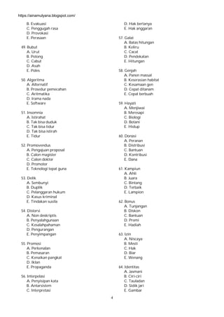 4
B. Evakuasi
C. Penggugah rasa
D. Provokasi
E. Perasaan
49. Bubut
A. Urut
B. Potong
C. Cabut
D. Asah
E. Poles
50. Algoritma
A. Alternatif
B. Prosedur pemecahan
C. Aritmatika
D. Irama nada
E. Software
51. Insomnia
A. Istirahat
B. Tak bisa duduk
C. Tak bisa tidur
D. Tak bisa istirah
E. Tidur
52. Promovendus
A. Pengajuan proposal
B. Calon magister
C. Calon doktor
D. Promotor
E. Teknologi tepat guna
53. Delik
A. Sembunyi
B. Duplik
C. Pelanggaran hukum
D. Kasus kriminal
E. Tindakan susila
54. Distorsi
A. Non deskriptis
B. Penyalahgunaan
C. Kesalahpahaman
D. Pengurangan
E. Penyimpangan
55. Promosi
A. Perkenalan
B. Pemasaran
C. Kenaikan pangkat
D. Iklan
E. Propaganda
56. Interpelasi
A. Penyisipan kata
B. Antarsistem
C. Interpretasi
D. Hak bertanya
E. Hak anggaran
57. Galat
A. Batas hitungan
B. Keliru
C. Cacat
D. Pendekatan
E. Hitungan
58. Genjah
A. Panen massal
B. Keserasian habitat
C. Kesamaan gen
D. Cepat ditanam
E. Cepat berbuah
59. Hayati
A. Menjiwai
B. Meresapi
C. Biologi
D. Botani
E. Hidup
60. Donasi
A. Peranan
B. Distribusi
C. Bantuan
D. Kontribusi
E. Dana
61. Kampiun
A. Ahli
B. Juara
C. Bintang
D. Terbaik
E. Lampion
62. Bonus
A. Tunjangan
B. Diskon
C. Bantuan
D. Premi
E. Hadiah
63. Izin
A. Niscaya
B. Mesti
C. Hak
D. Biar
E. Wenang
64. Identitas
A. Jasmani
B. Ciri-ciri
C. Tauladan
D. Sidik jari
E. Gambar
https://ainamulyana.blogspot.com/
 