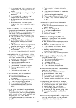 41
A. Sementara pekerja tidak mengenakan topi
pengaman dan tidak mengenakan sarung
tangan.
B. Sementara pekerja tidak mengenakan topi
pengaman
C. Sementara pekerja mengenakan topi
pengaman dan sarung tangan
D. Semua pekerja tidak mengenakan sarung
tangan
E. Sementara pekerja mengenakan topi
pengaman dan tidak mengenakan sarung
tangan.
49. Tabungan Andrea lebih banyak daripada
jumlah tabungan Bertha dan Intan. Tabungan
Bertha lebih banyak daripada tabungan Intan.
Tabungan Diana lebih banyak daripada
jumlah tabungan Andrea, Bertha, dan Intan.
A. Tabungan Andrea lebih banyak daripada
tabungan Diana.
B. Jumlah tabungan Diana dan Intan sama
dengan jumlah tabungan Andrea dan
Bertha.
C. Tabungan Diana merupakan penjumlahan
tabungan Andrea, Bertha, dan Intan.
D. Yang mempunyai tabungan paling banyak
adalah Andrea.
E. Intan mejnpunyai tabungan paling sedikit.
50. Ketika ayah dan ibu Edric menikah, masing-
masing telah memiliki dua orang anak. Edric
lahir persis setahun setelah perkawinan
tersebut, dan sekarang memiliki 6 saudara.
A. Edric memiliki 6 orang adik.
B. Edric merupakan anak tunggal dari
perkawinan kedua
C. Edric memiliki 2 orang adik kandung
D. Edric merupakan anak tertua dalam
keluarga.
E. Edric tidak memiliki saudara tiri
51. Jika pernyataan "Semua Dokter adalah
perempuan" salah, maka :
A. Sementara dokter adalah bukan
perempuan.
B. Tidak ada dokter yang bukan perempuan.
C. Tidak ada kesimpulan yang benar.
D. Sementara dokter adalah perempuan.
E. Sementara perempuan adalah bukan
dokter.
52. Tidak semua sarjana yang pandai lolos ujian
CPNS. Semua sarjana yang bodoh tidak lolos
ujian CPNS. Tidak semua sarjana yang pandai
selalu mempunyai nilai ijazah yang lebih baik
daripada yang lebih bodoh. Amika
mempunyai nilai ijazah yang lebih buruk dari
pada Tri.
A. Tidak mungkin Amika akan lolos ujian
CPNS.
B. Tidak mungkin Amika dan Tri adalah satu
alumni.
C. Tri lebih pandai dari pada Amika.
D. Tidak mungkin Tri akan lolos ujian CPNS.
E. Mungkin Amika dan Tri akan lolos ujian
CPNS.
53. Semua burung tidak bersirip. Semua kuda
makan rumput.
A. Burung dan kuda tidak bersirip dan tidak
makan rumput.
B. Burung sama dengan kuda.
C. Tidak bisa ditarik kesimpulan.
D. Burung tidak makan rumput.
E. Kuda tidak bersirip.
54. Beberapa dosen bergabung dalam tim
Karawitan. Tim Karawitan tidak ada yang
menjadi pemain tenis.
A. Ada beberapa dosen yang menjadi pemain
tenis
B. Beberapa dosen bukan pemain tenis.
C. Tidak ada dosen yang menjadi pemain
tenis.
D. Beberapa pemain tenis bukanlah
merupakan tim Karawitan.
E. Tim Karawitan hanya cocok menjadi dosen.
55. Semua guide pandai berbahasa asing. Fido
bukanlah seorang guide.
A. Fido tidak pandai berbahasa asing.
B. Fido adalah sarjana sastra.
C. Fido bukan sarjana.
D. Fido pandai berbahasa asing.
E. Tidak ada kesimpulan yang benar.
56. Semua dosen adalah sarjana. Sementara dosen
adalah ahli bahasa. Jadi....
A. Sementara ahli bahasa adalah sarjana
B. Sementara sarjana adalah dosen
C. Sementara ahli bahasa adaleh dosen
D. Semua ahli bahasa adalah sarjana
E. Walaupun sarjana, tetapi bukan ahli bahasa
57. Semua buah yang manis berulat. Sebagian
buah yang telah masak rasanya manis. Jadi ....
A. sebagian buah yang telah masak berulat
B. Sebagian buah yang manis berulat
C. Semua buah yang telah masak berulat
D. Sebagian buah yang berulat rasanya manis
E. Semua buah yang tidak berulat belum
masak .
58. Semua orang yang bertitel MBA hidup dengan
makmur. Sebagian orang yang bertitel MBA
melakukan usaha wiraswasta. Jadi....
 