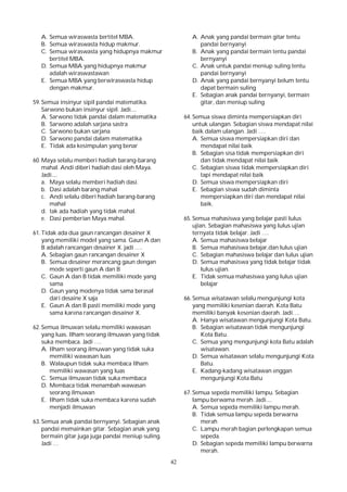 42
A. Semua wiraswasta bertitel MBA.
B. Semua wiraswasta hidup makmur.
C. Semua wiraswasta yang hidupnya makmur
bertitel MBA.
D. Semua MBA yang hidupnya makmur
adalah wiraswastawan
E. Semua MBA yang berwiraswasta hidup
dengan makmur.
59. Semua insinyur sipil pandai matematika.
Sarwono bukan insinyur sipil. Jadi....
A. Sarwono tidak pandai dalam matematika
B. Sarwono adalah sarjana sastra
C. Sarwono bukan sarjana
D. Sarwono pandai dalam matematika
E. Tidak ada kesimpulan yang benar
60. Maya selalu memberi hadiah barang-barang
mahal. Andi diberi hadiah dasi oleh Maya.
Jadi....
a. Maya selalu memberi hadiah dasi.
b. Dasi adalah barang mahal
c. Andi selalu diberi hadiah barang-barang
mahal
d. tak ada hadiah yang tidak mahal.
e. Dasi pemberian Maya mahal.
61. Tidak ada dua gaun rancangan desainer X
yang memiliki model yang sama. Gaun A dan
B adalah rancangan desainer X. jadi ….
A. Sebagian gaun rancangan desainer X
B. Semua desainer merancang gaun dengan
mode seperti gaun A dan B
C. Gaun A dan B tidak memiliki mode yang
sama
D. Gaun yang modenya tidak sama berasal
dari desaine X saja
E. Gaun A dan B pasti memiliki mode yang
sama karena rancangan desainer X.
62. Semua ilmuwan selalu memiliki wawasan
yang luas. Ilham seorang ilmuwan yang tidak
suka membaca. Jadi ….
A. Ilham seorang ilmuwan yang tidak suka
memiliki wawasan luas
B. Walaupun tidak suka membaca Ilham
memiliki wawasan yang luas
C. Semua ilmuwan tidak suka membaca
D. Membaca tidak menambah wawasan
seorang ilmuwan
E. Ilham tidak suka membaca karena sudah
menjadi ilmuwan
63. Semua anak pandai bernyanyi. Sebagian anak
pandai memainkan gitar. Sebagian anak yang
bermain gitar juga juga pandai meniup suling.
Jadi …
A. Anak yang pandai bermain gitar tentu
pandai bernyanyi
B. Anak yang pandai bermain tentu pandai
bernyanyi
C. Anak untuk pandai meniup suling tentu
pandai bernyanyi
D. Anak yang pandai bernyanyi belum tentu
dapat bermain suling
E. Sebagian anak pandai bernyanyi, bermain
gitar, dan meniup suling
64. Semua siswa diminta mempersiapkan diri
untuk ulangan. Sebagian siswa mendapat nilai
baik dalam ulangan. Jadi ….
A. Semua siswa mempersiapkan diri dan
mendapat nilai baik
B. Sebagian sisa tidak mempersiapkan diri
dan tidak mendapat nilai baik
C. Sebagian siswa tidak mempersiapkan diri
tapi mendapat nilai baik
D. Semua siswa mempersiapkan diri
E. Sebagian siswa sudah diminta
mempersiapkan diri dan mendapat nilai
baik.
65. Semua mahasiswa yang belajar pasti lulus
ujian. Sebagian mahasiswa yang lulus ujian
ternyata tidak belajar. Jadi ….
A. Semua mahasiswa belajar
B. Semua mahasiswa belajar,dan lulus ujian
C. Sebagian mahasiswa belajar dan lulus ujian
D. Semua mahasiswa yang tidak belajar tidak
lulus ujian.
E. Tidak semua mahasiswa yang lulus ujian
belajar
66. Semua wisatawan selalu mengunjungi kota
yang memiliki kesenian daerah. Kota Batu
memiliki banyak kesenian daerah. Jadi….
A. Hanya wisatawan mengunjungi Kota Batu.
B. Sebagian wisatawan tidak mengunjungi
Kota Batu.
C. Semua yang mengunjungi kota Batu adalah
wisatawan.
D. Semua wisatawan selalu mengunjungi Kota
Batu.
E. Kadang-kadang wisatawan enggan
mengunjungi Kota Batu
67. Semua sepeda memiliki lampu. Sebagian
lampu berwama merah. Jadi....
A. Semua sepeda memiliki lampu merah.
B. Tidak semua lampu sepeda berwarna
merah
C. Lampu merah bagian perlengkapan semua
sepeda.
D. Sebagian sepeda memiliki lampu berwarna
merah.
 