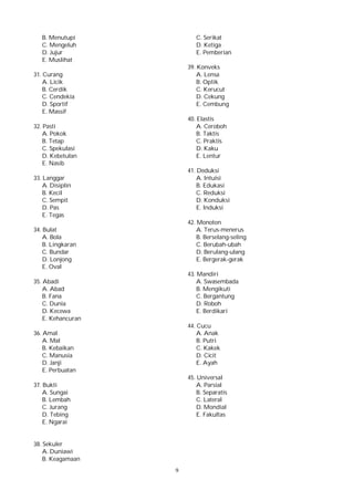 9
B. Menutupi
C. Mengeluh
D. Jujur
E. Muslihat
31. Curang
A. Licik
B. Cerdik
C. Cendekia
D. Sportif
E. Massif
32. Pasti
A. Pokok
B. Tetap
C. Spekulasi
D. Kebetulan
E. Nasib
33. Langgar
A. Disiplin
B. Kecil
C. Sempit
D. Pas
E. Tegas
34. Bulat
A. Bola
B. Lingkaran
C. Bundar
D. Lonjong
E. Oval
35. Abadi
A. Abad
B. Fana
C. Dunia
D. Kecewa
E. Kehancuran
36. Amal
A. Mal
B. Kebaikan
C. Manusia
D. Janji
E. Perbuatan
37. Bukti
A. Sungai
B. Lembah
C. Jurang
D. Tebing
E. Ngarai
38. Sekuler
A. Duniawi
B. Keagamaan
C. Serikat
D. Ketiga
E. Pemberian
39. Konveks
A. Lensa
B. Optik
C. Kerucut
D. Cekung
E. Cembung
40. Elastis
A. Ceroboh
B. Taktis
C. Praktis
D. Kaku
E. Lentur
41. Deduksi
A. Intuisi
B. Edukasi
C. Reduksi
D. Konduksi
E. Induksi
42. Monoton
A. Terus-menerus
B. Berselang-seling
C. Berubah-ubah
D. Berulang-ulang
E. Bergerak-gerak
43. Mandiri
A. Swasembada
B. Mengikuti
C. Bergantung
D. Roboh
E. Berdikari
44. Cucu
A. Anak
B. Putri
C. Kakek
D. Cicit
E. Ayah
45. Universal
A. Parsial
B. Separatis
C. Lateral
D. Mondial
E. Fakultas
 