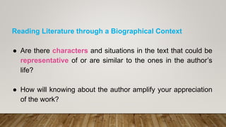 Reading Literature through a Biographical Context
● Are there characters and situations in the text that could be
representative of or are similar to the ones in the author’s
life?
● How will knowing about the author amplify your appreciation
of the work?
 