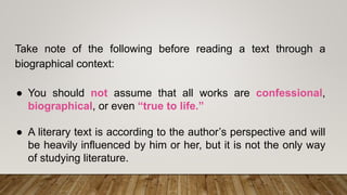Take note of the following before reading a text through a
biographical context:
● You should not assume that all works are confessional,
biographical, or even “true to life.”
● A literary text is according to the author’s perspective and will
be heavily influenced by him or her, but it is not the only way
of studying literature.
 