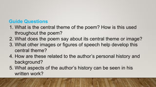 Guide Questions
1. What is the central theme of the poem? How is this used
throughout the poem?
2. What does the poem say about its central theme or image?
3. What other images or figures of speech help develop this
central theme?
4. How are these related to the author’s personal history and
background?
5. What aspects of the author’s history can be seen in his
written work?
 
