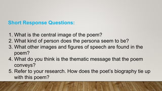 Short Response Questions:
1. What is the central image of the poem?
2. What kind of person does the persona seem to be?
3. What other images and figures of speech are found in the
poem?
4. What do you think is the thematic message that the poem
conveys?
5. Refer to your research. How does the poet’s biography tie up
with this poem?
 