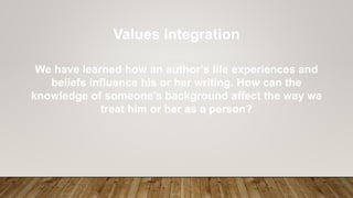Values Integration
We have learned how an author’s life experiences and
beliefs influence his or her writing. How can the
knowledge of someone’s background affect the way we
treat him or her as a person?
 