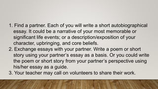 1. Find a partner. Each of you will write a short autobiographical
essay. It could be a narrative of your most memorable or
significant life events; or a description/exposition of your
character, upbringing, and core beliefs.
2. Exchange essays with your partner. Write a poem or short
story using your partner’s essay as a basis. Or you could write
the poem or short story from your partner’s perspective using
his/her essay as a guide.
3. Your teacher may call on volunteers to share their work.
 