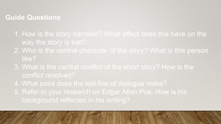 Guide Questions
1. How is the story narrated? What effect does this have on the
way the story is told?
2. Who is the central character of the story? What is this person
like?
3. What is the central conflict of the short story? How is the
conflict resolved?
4. What point does the last line of dialogue make?
5. Refer to your research on Edgar Allan Poe. How is his
background reflected in his writing?
 
